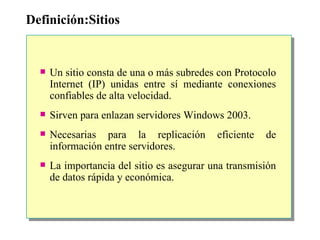 Definición:Sitios Un sitio consta de una o más subredes con Protocolo Internet (IP) unidas entre sí mediante conexiones confiables de alta velocidad.  Sirven para enlazan servidores Windows 2003. Necesarias para la replicación eficiente de información entre servidores. La importancia del sitio es asegurar una transmisión de datos rápida y económica. 