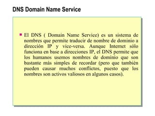DNS  Domain Name Service El DNS ( Domain Name Service) es un sistema de nombres que permite traducir de nombre de dominio a dirección IP y vice-versa. Aunque Internet sólo funciona en base a direcciones IP, el DNS permite que los humanos usemos nombres de dominio que son bastante más simples de recordar (pero que también pueden causar muchos conflictos, puesto que los nombres son activos valiosos en algunos casos).   