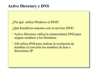 Active Directory y DNS ¿ Por qué  utiliza Windows el DNS? ¿ Qué beneficios tenemos con el servicio DNS? Active Directory utiliza la nomenclatura DNS para asignar nombres a los Dominios AD utiliza DNS para realizar la resolución de nombres al convertir los nombres de host a direcciones IP 