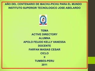 AÑO DEL CENTENARIO DE MACHU-PICHU PARA EL MUNDO
  INSTITUTO SUPERIOR TECNOLOGICO JOSE ABELARDO




                      TEMA
                ACTIVE DIRECTORY
                     ALUMNA
           APOLO FEIJOO KELLY VANESSA
                    DOCENTE
              FARFAN MASIAS CESAR
                      CICLO
                        II
                  TUMBES-PERU
                       2011
 