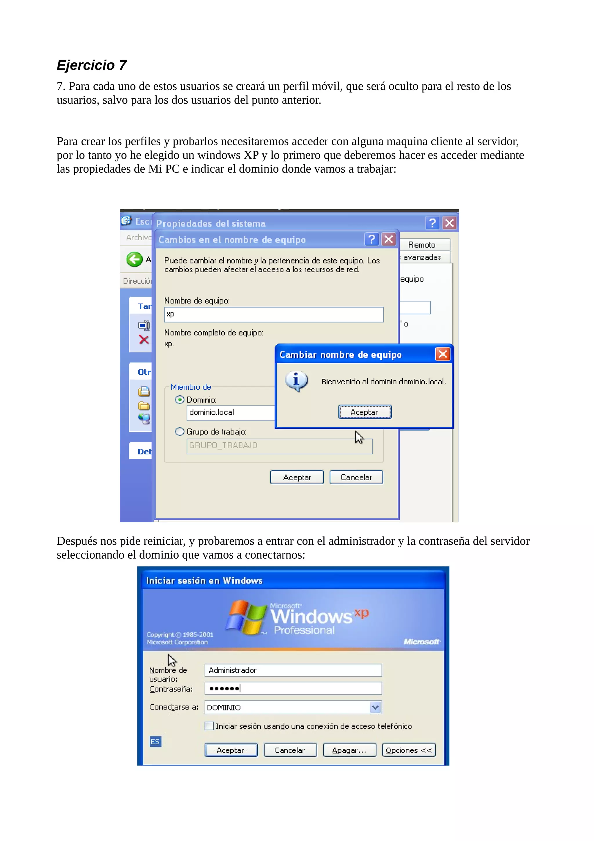 Ejercicio 7
7. Para cada uno de estos usuarios se creará un perfil móvil, que será oculto para el resto de los
usuarios, salvo para los dos usuarios del punto anterior.


Para crear los perfiles y probarlos necesitaremos acceder con alguna maquina cliente al servidor,
por lo tanto yo he elegido un windows XP y lo primero que deberemos hacer es acceder mediante
las propiedades de Mi PC e indicar el dominio donde vamos a trabajar:




Después nos pide reiniciar, y probaremos a entrar con el administrador y la contraseña del servidor
seleccionando el dominio que vamos a conectarnos:
 