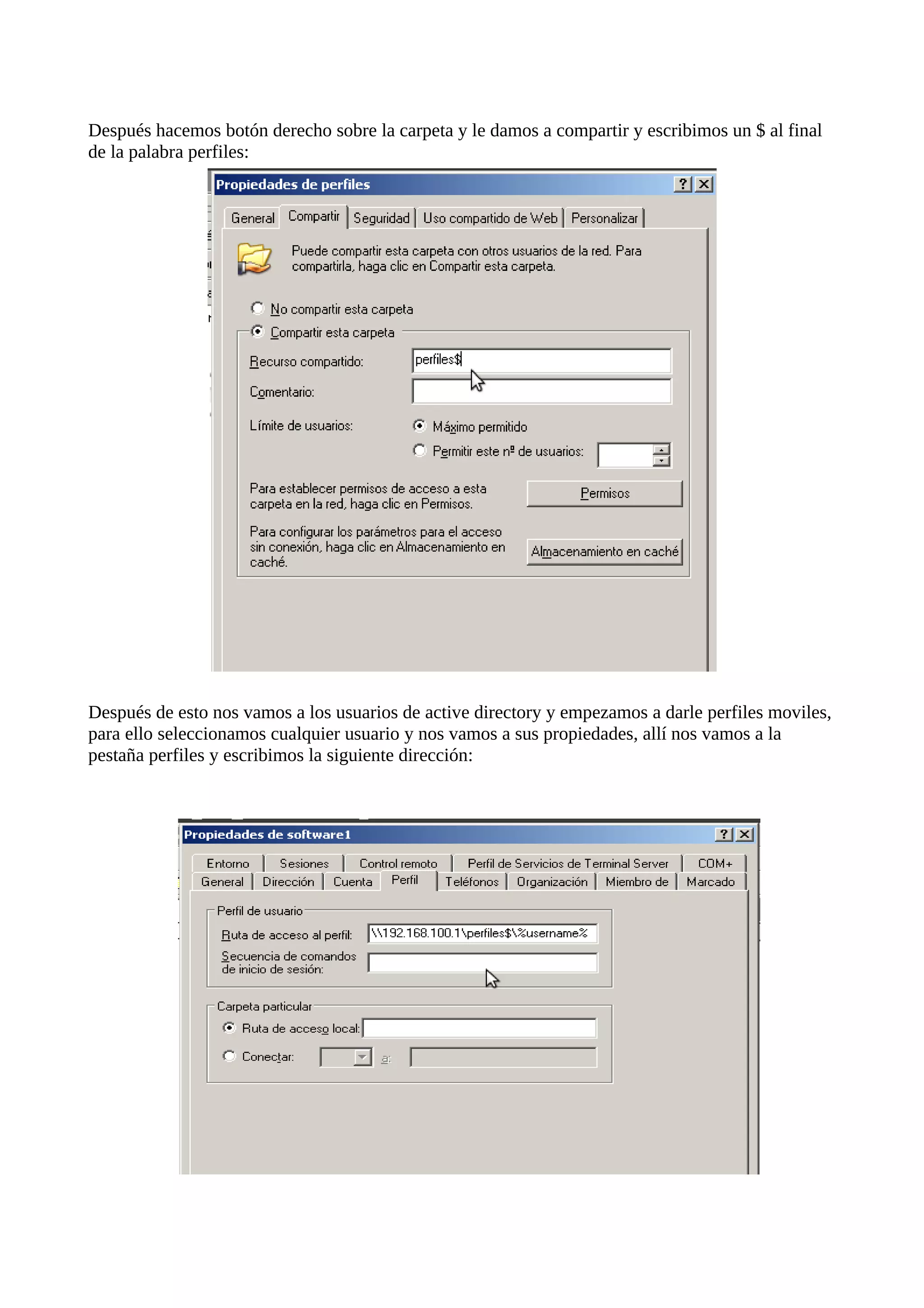 Después hacemos botón derecho sobre la carpeta y le damos a compartir y escribimos un $ al final
de la palabra perfiles:




Después de esto nos vamos a los usuarios de active directory y empezamos a darle perfiles moviles,
para ello seleccionamos cualquier usuario y nos vamos a sus propiedades, allí nos vamos a la
pestaña perfiles y escribimos la siguiente dirección:
 