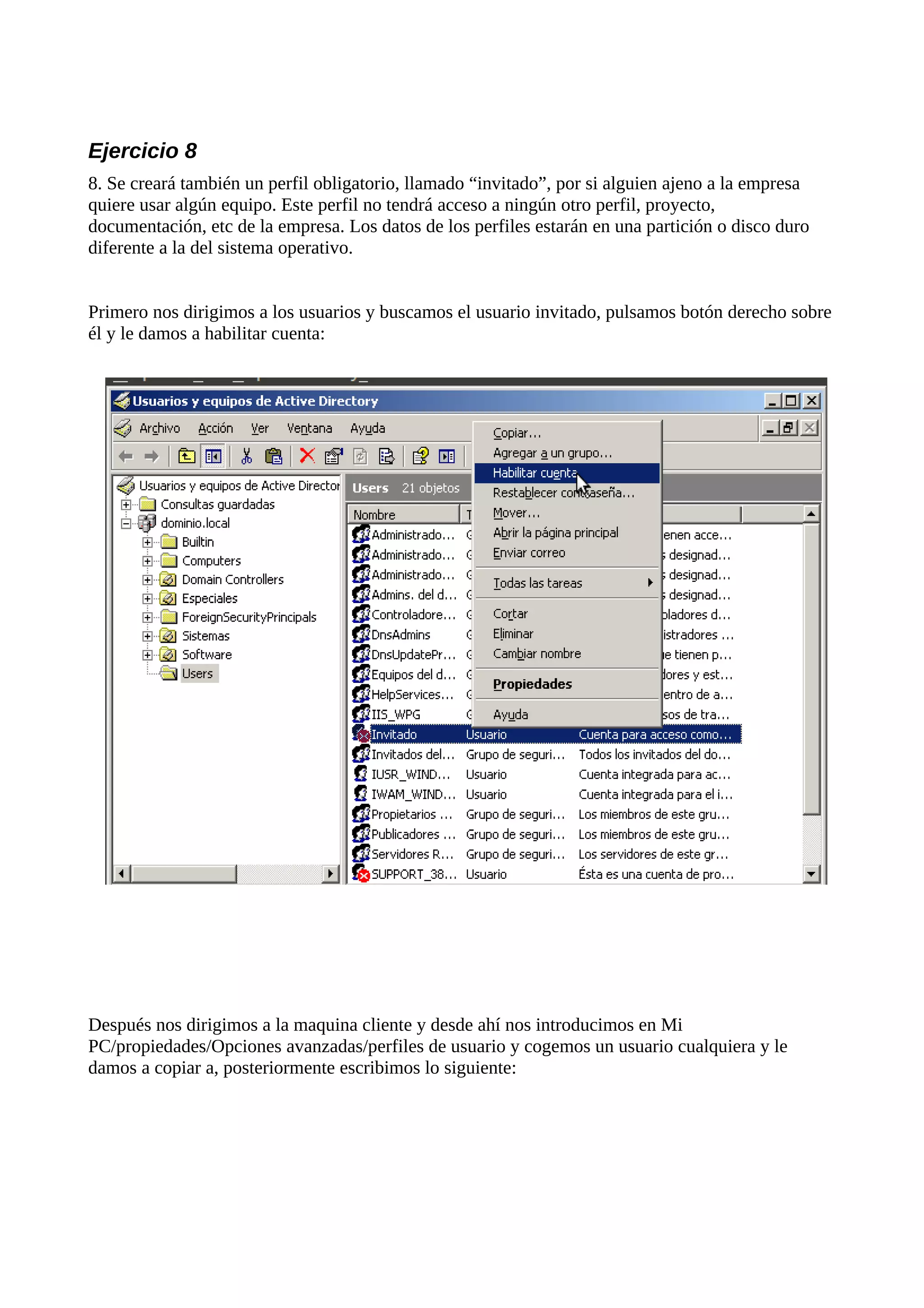 Ejercicio 8
8. Se creará también un perfil obligatorio, llamado “invitado”, por si alguien ajeno a la empresa
quiere usar algún equipo. Este perfil no tendrá acceso a ningún otro perfil, proyecto,
documentación, etc de la empresa. Los datos de los perfiles estarán en una partición o disco duro
diferente a la del sistema operativo.


Primero nos dirigimos a los usuarios y buscamos el usuario invitado, pulsamos botón derecho sobre
él y le damos a habilitar cuenta:




Después nos dirigimos a la maquina cliente y desde ahí nos introducimos en Mi
PC/propiedades/Opciones avanzadas/perfiles de usuario y cogemos un usuario cualquiera y le
damos a copiar a, posteriormente escribimos lo siguiente:
 