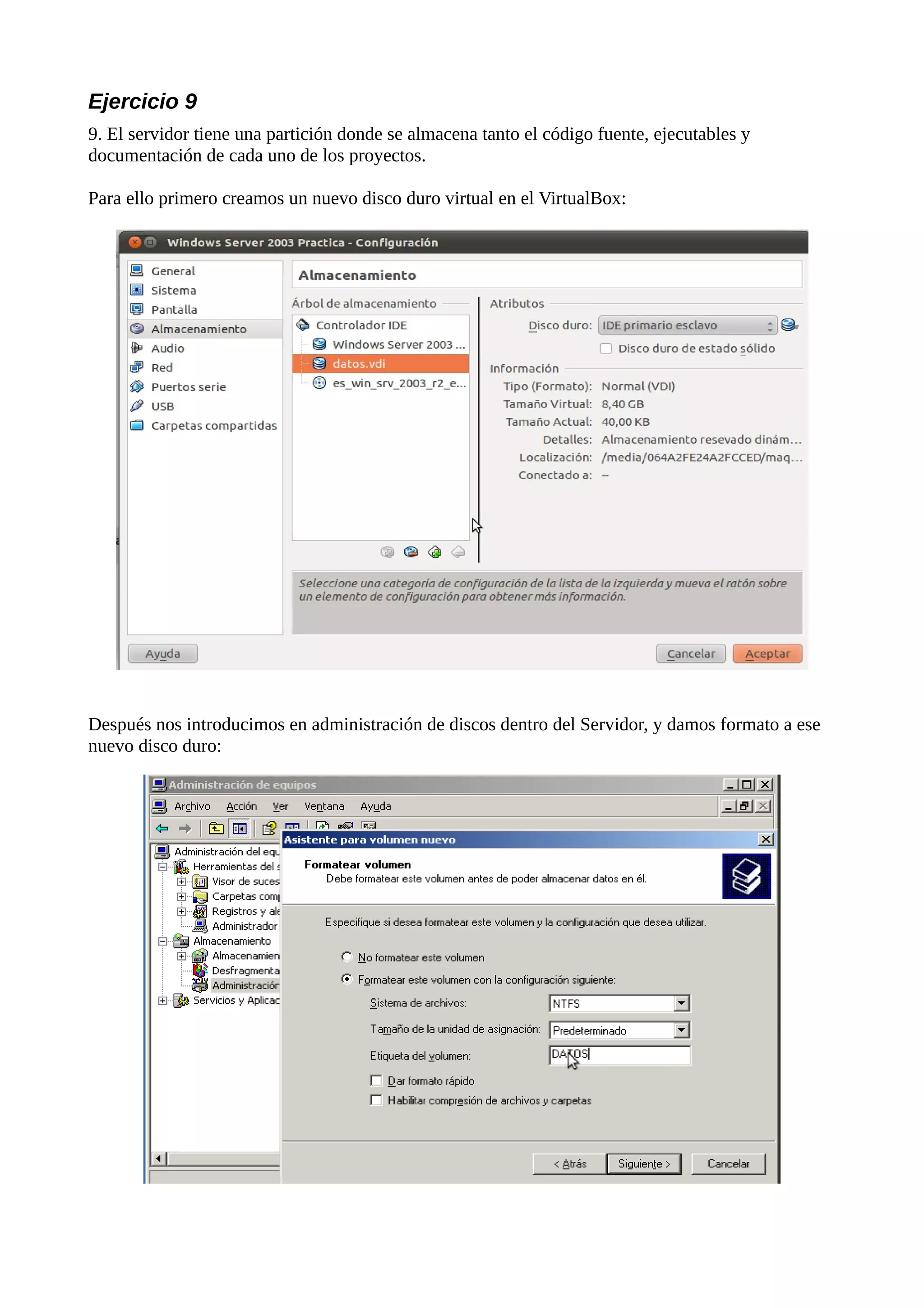 Ejercicio 9
9. El servidor tiene una partición donde se almacena tanto el código fuente, ejecutables y
documentación de cada uno de los proyectos.

Para ello primero creamos un nuevo disco duro virtual en el VirtualBox:




Después nos introducimos en administración de discos dentro del Servidor, y damos formato a ese
nuevo disco duro:
 