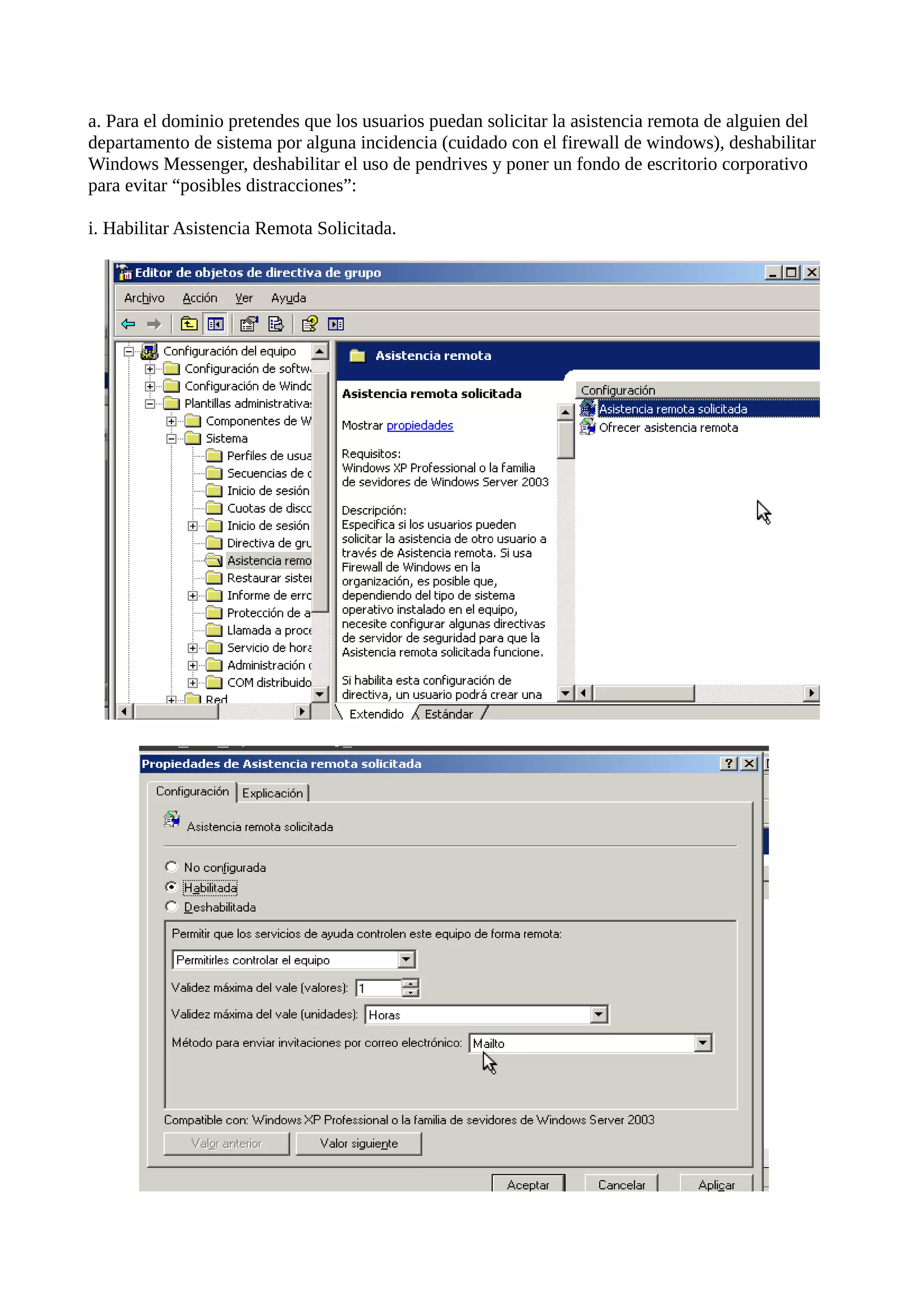 a. Para el dominio pretendes que los usuarios puedan solicitar la asistencia remota de alguien del
departamento de sistema por alguna incidencia (cuidado con el firewall de windows), deshabilitar
Windows Messenger, deshabilitar el uso de pendrives y poner un fondo de escritorio corporativo
para evitar “posibles distracciones”:

i. Habilitar Asistencia Remota Solicitada.
 
