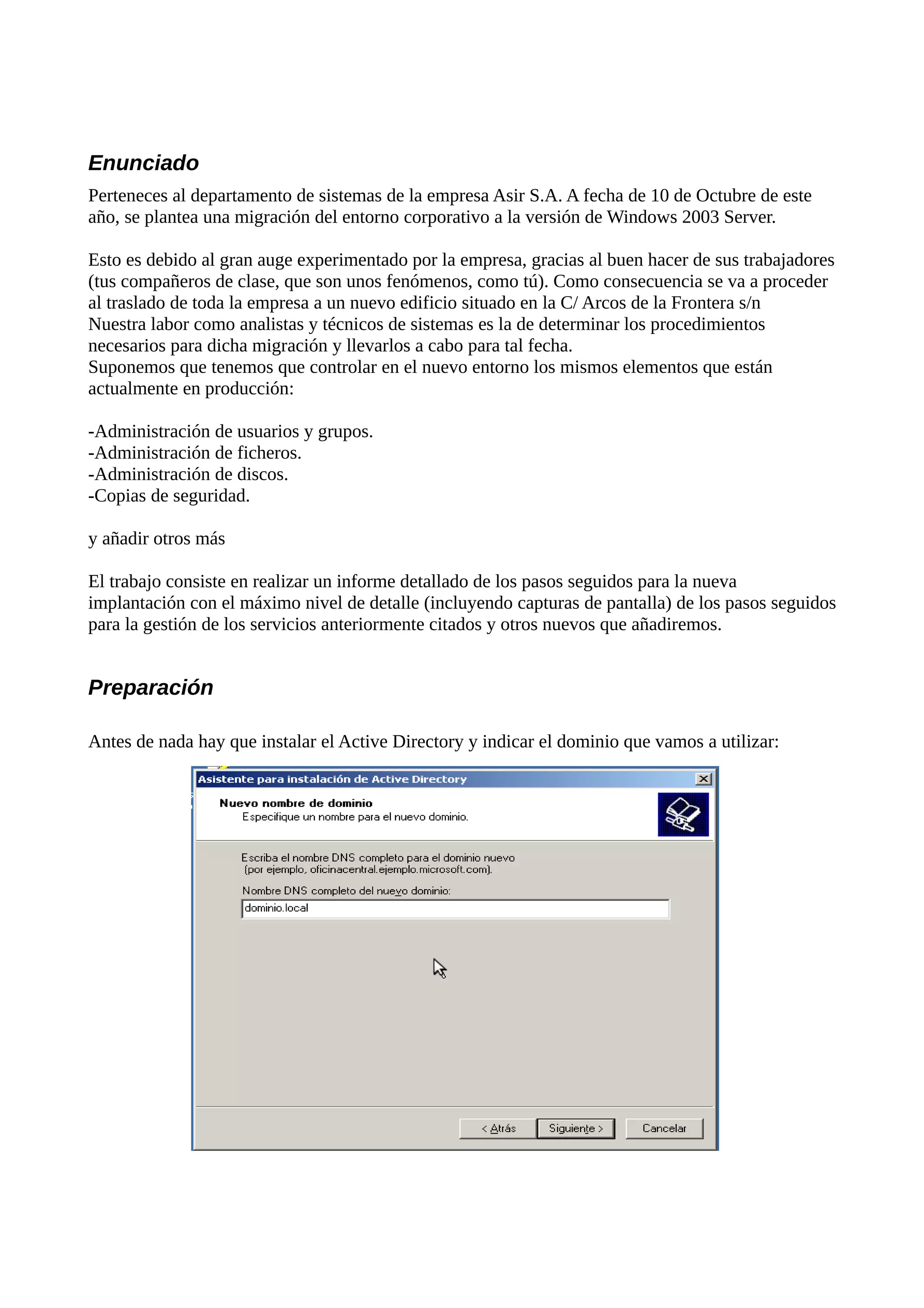 Enunciado
Perteneces al departamento de sistemas de la empresa Asir S.A. A fecha de 10 de Octubre de este
año, se plantea una migración del entorno corporativo a la versión de Windows 2003 Server.

Esto es debido al gran auge experimentado por la empresa, gracias al buen hacer de sus trabajadores
(tus compañeros de clase, que son unos fenómenos, como tú). Como consecuencia se va a proceder
al traslado de toda la empresa a un nuevo edificio situado en la C/ Arcos de la Frontera s/n
Nuestra labor como analistas y técnicos de sistemas es la de determinar los procedimientos
necesarios para dicha migración y llevarlos a cabo para tal fecha.
Suponemos que tenemos que controlar en el nuevo entorno los mismos elementos que están
actualmente en producción:

-Administración de usuarios y grupos.
-Administración de ficheros.
-Administración de discos.
-Copias de seguridad.

y añadir otros más

El trabajo consiste en realizar un informe detallado de los pasos seguidos para la nueva
implantación con el máximo nivel de detalle (incluyendo capturas de pantalla) de los pasos seguidos
para la gestión de los servicios anteriormente citados y otros nuevos que añadiremos.


Preparación

Antes de nada hay que instalar el Active Directory y indicar el dominio que vamos a utilizar:
 