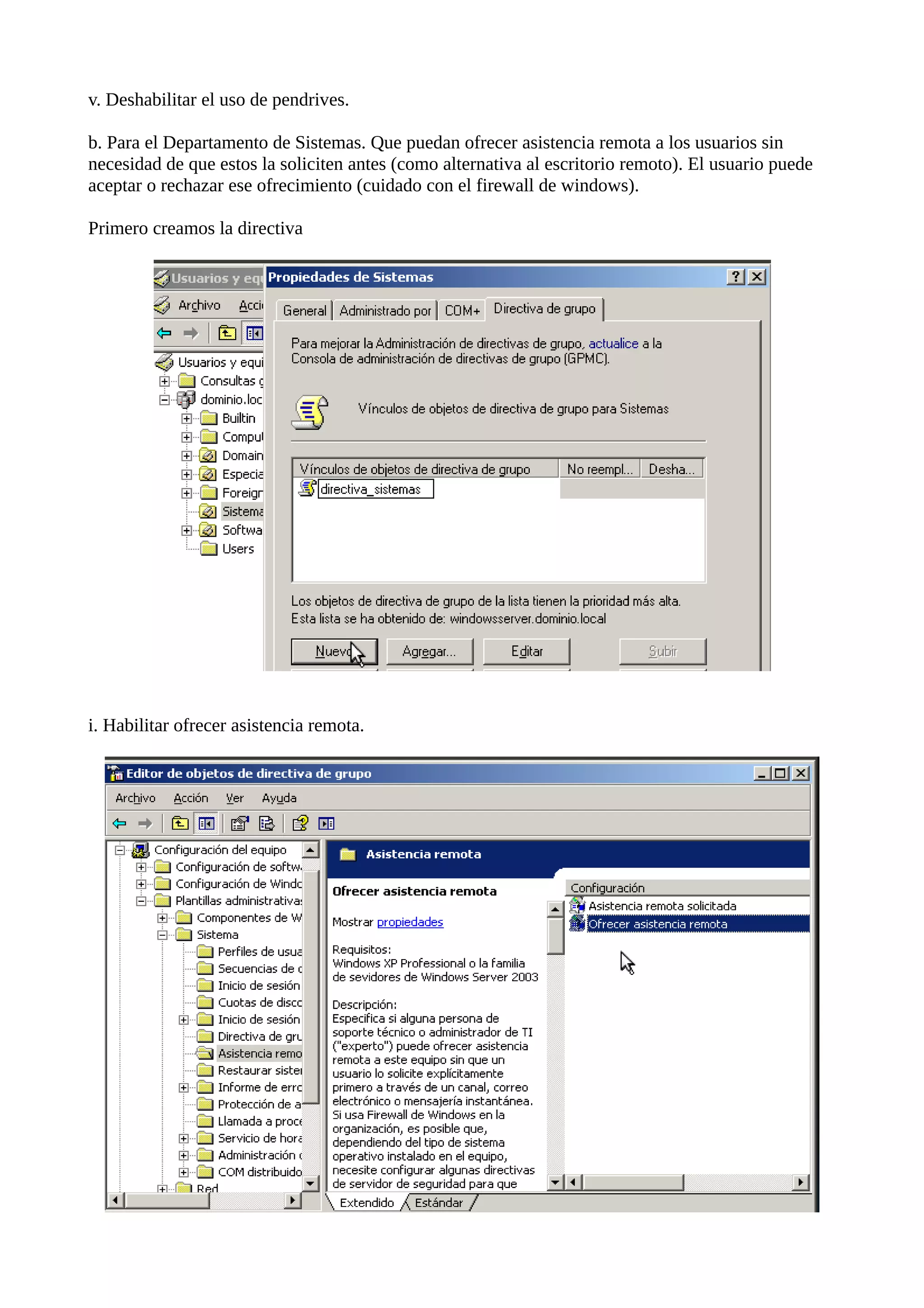 v. Deshabilitar el uso de pendrives.

b. Para el Departamento de Sistemas. Que puedan ofrecer asistencia remota a los usuarios sin
necesidad de que estos la soliciten antes (como alternativa al escritorio remoto). El usuario puede
aceptar o rechazar ese ofrecimiento (cuidado con el firewall de windows).

Primero creamos la directiva




i. Habilitar ofrecer asistencia remota.
 
