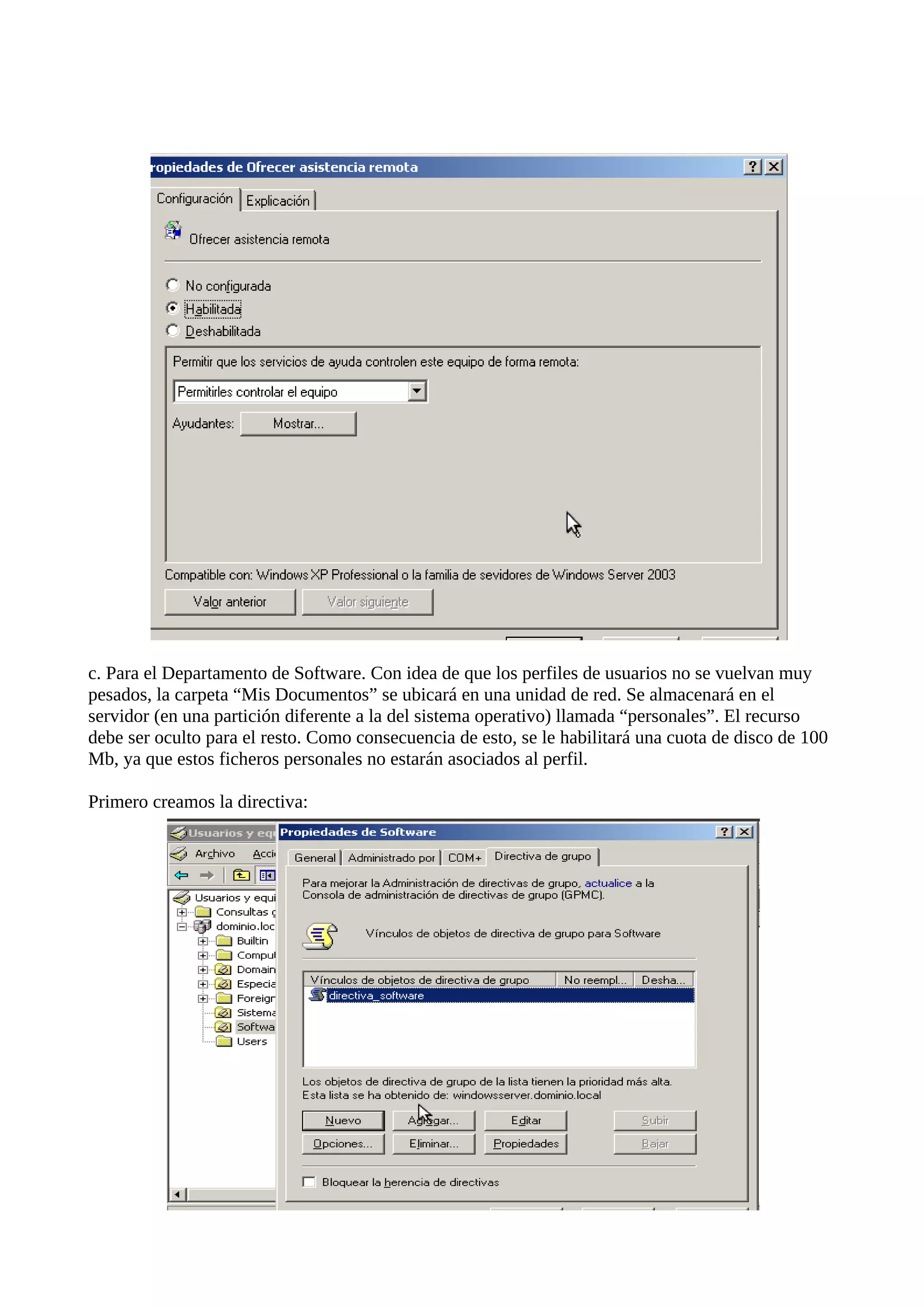 c. Para el Departamento de Software. Con idea de que los perfiles de usuarios no se vuelvan muy
pesados, la carpeta “Mis Documentos” se ubicará en una unidad de red. Se almacenará en el
servidor (en una partición diferente a la del sistema operativo) llamada “personales”. El recurso
debe ser oculto para el resto. Como consecuencia de esto, se le habilitará una cuota de disco de 100
Mb, ya que estos ficheros personales no estarán asociados al perfil.

Primero creamos la directiva:
 