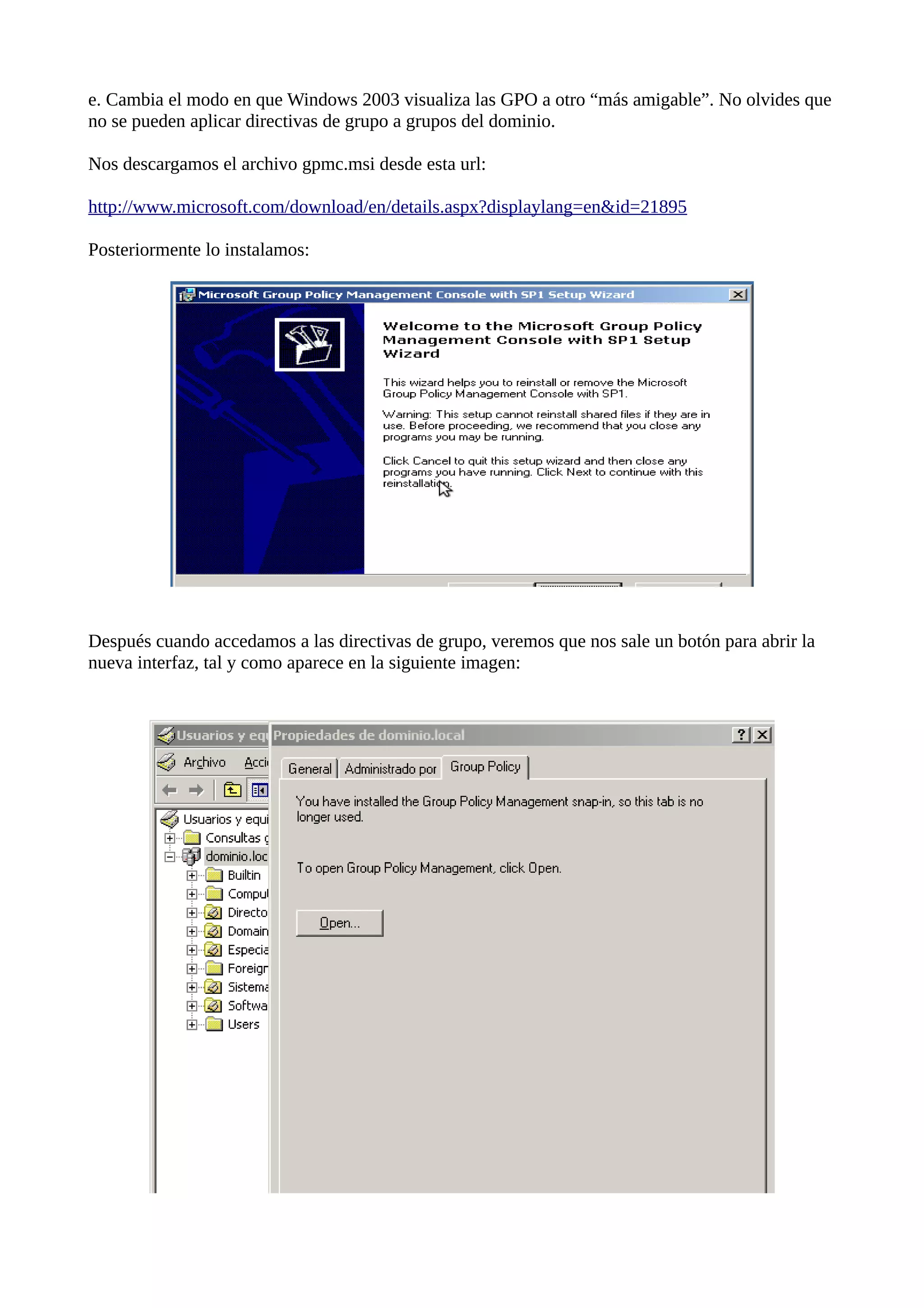 e. Cambia el modo en que Windows 2003 visualiza las GPO a otro “más amigable”. No olvides que
no se pueden aplicar directivas de grupo a grupos del dominio.

Nos descargamos el archivo gpmc.msi desde esta url:

http://www.microsoft.com/download/en/details.aspx?displaylang=en&id=21895

Posteriormente lo instalamos:




Después cuando accedamos a las directivas de grupo, veremos que nos sale un botón para abrir la
nueva interfaz, tal y como aparece en la siguiente imagen:
 