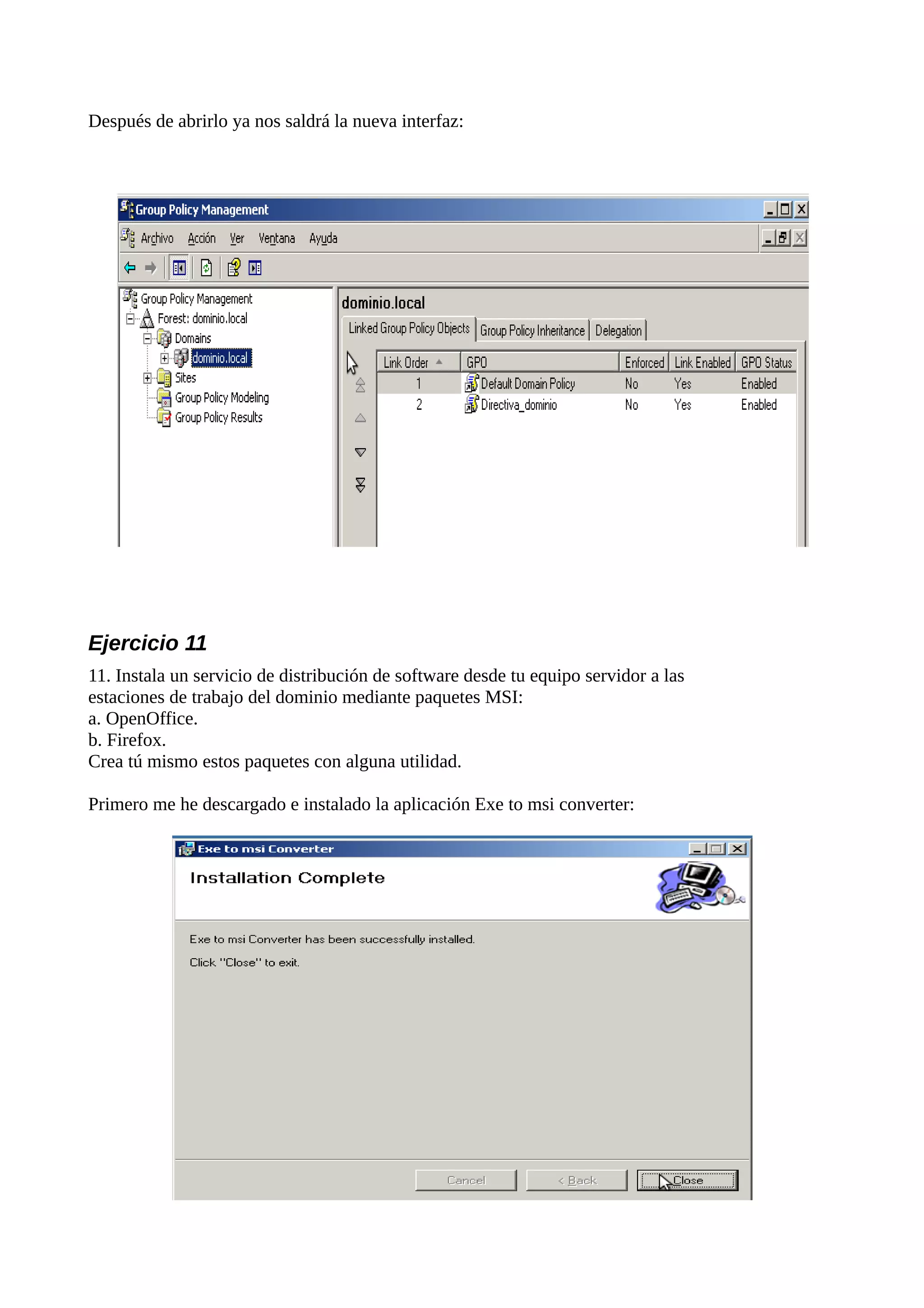 Después de abrirlo ya nos saldrá la nueva interfaz:




Ejercicio 11
11. Instala un servicio de distribución de software desde tu equipo servidor a las
estaciones de trabajo del dominio mediante paquetes MSI:
a. OpenOffice.
b. Firefox.
Crea tú mismo estos paquetes con alguna utilidad.

Primero me he descargado e instalado la aplicación Exe to msi converter:
 
