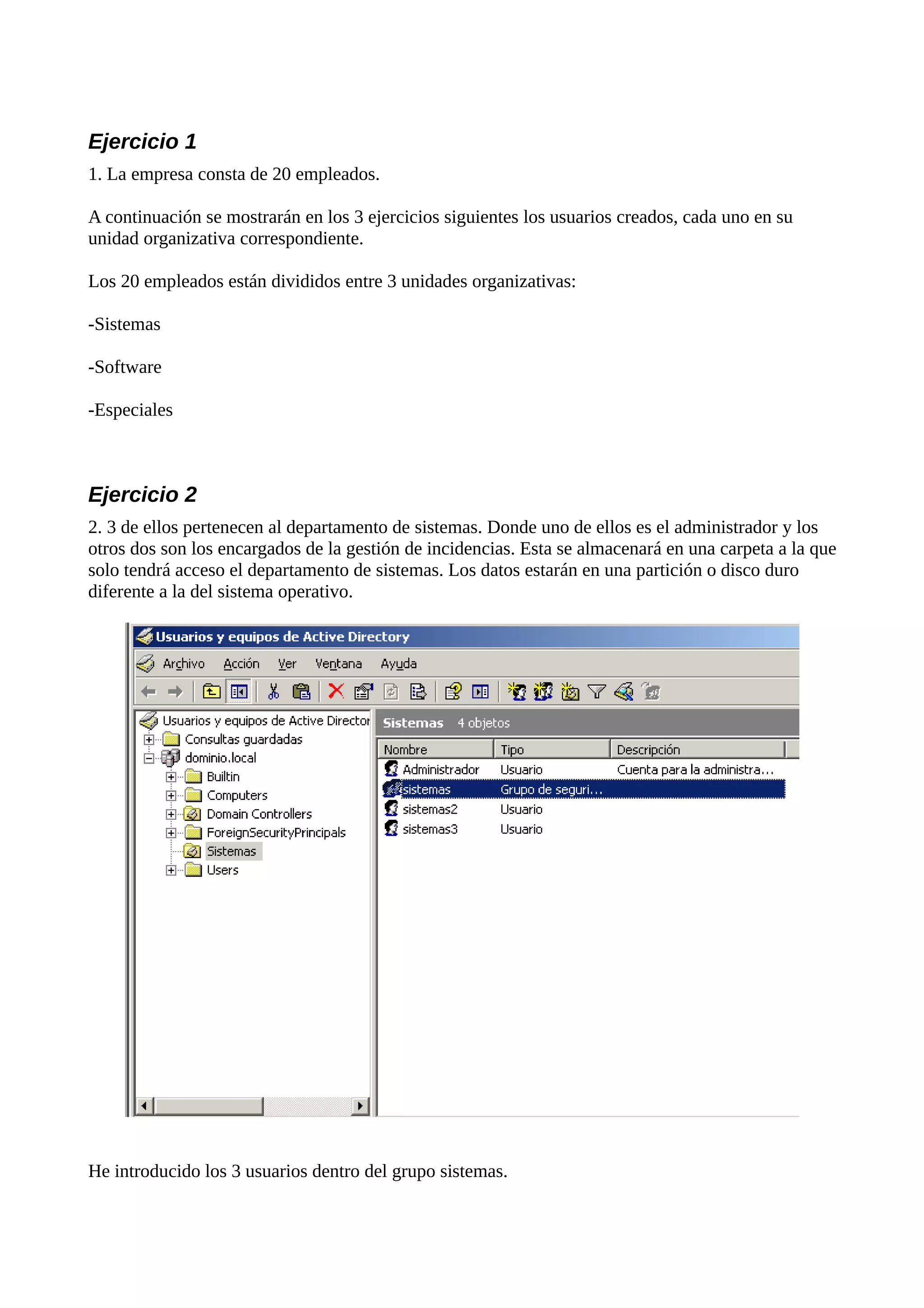 Ejercicio 1
1. La empresa consta de 20 empleados.

A continuación se mostrarán en los 3 ejercicios siguientes los usuarios creados, cada uno en su
unidad organizativa correspondiente.

Los 20 empleados están divididos entre 3 unidades organizativas:

-Sistemas

-Software

-Especiales



Ejercicio 2
2. 3 de ellos pertenecen al departamento de sistemas. Donde uno de ellos es el administrador y los
otros dos son los encargados de la gestión de incidencias. Esta se almacenará en una carpeta a la que
solo tendrá acceso el departamento de sistemas. Los datos estarán en una partición o disco duro
diferente a la del sistema operativo.




He introducido los 3 usuarios dentro del grupo sistemas.
 