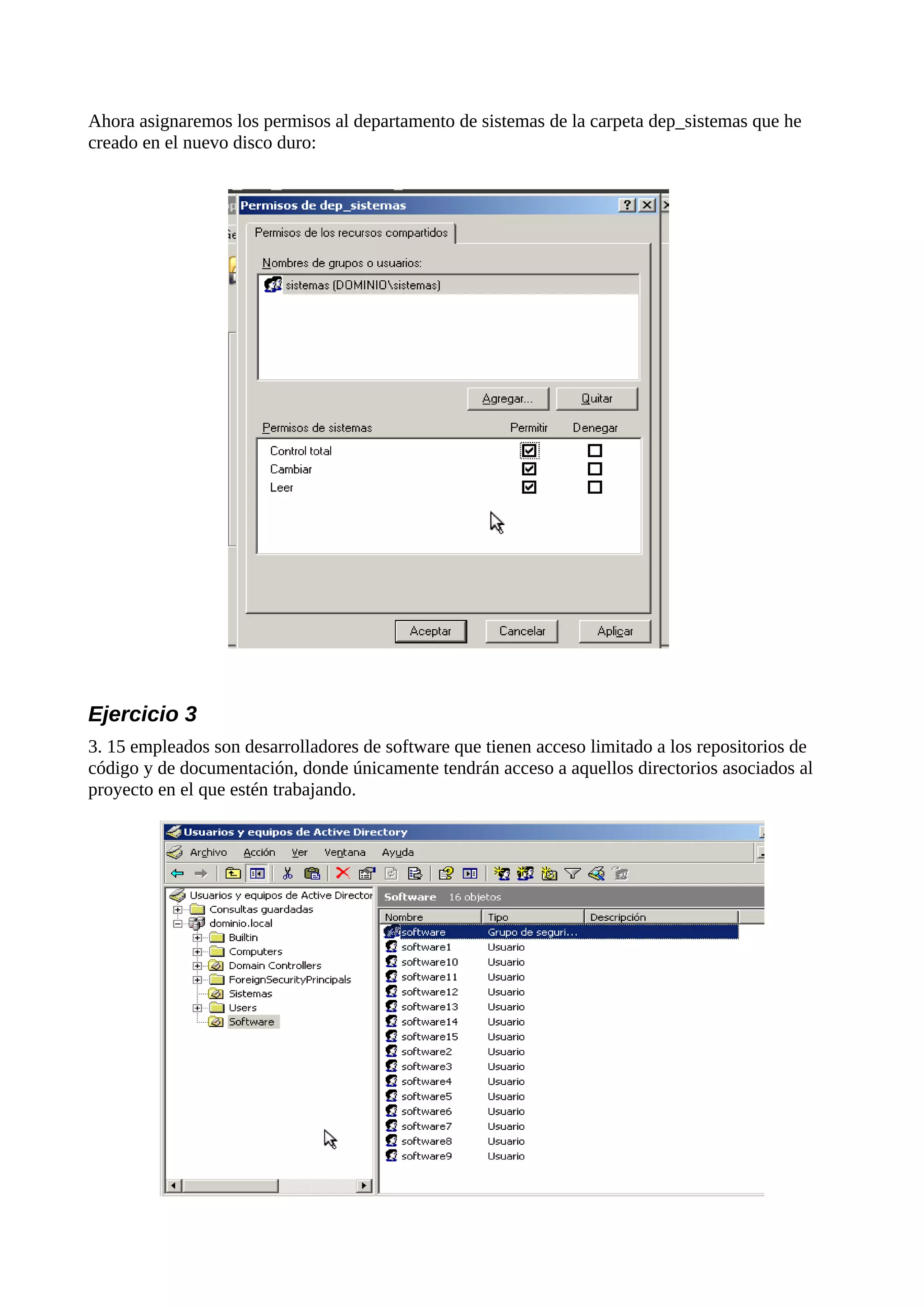 Ahora asignaremos los permisos al departamento de sistemas de la carpeta dep_sistemas que he
creado en el nuevo disco duro:




Ejercicio 3
3. 15 empleados son desarrolladores de software que tienen acceso limitado a los repositorios de
código y de documentación, donde únicamente tendrán acceso a aquellos directorios asociados al
proyecto en el que estén trabajando.
 