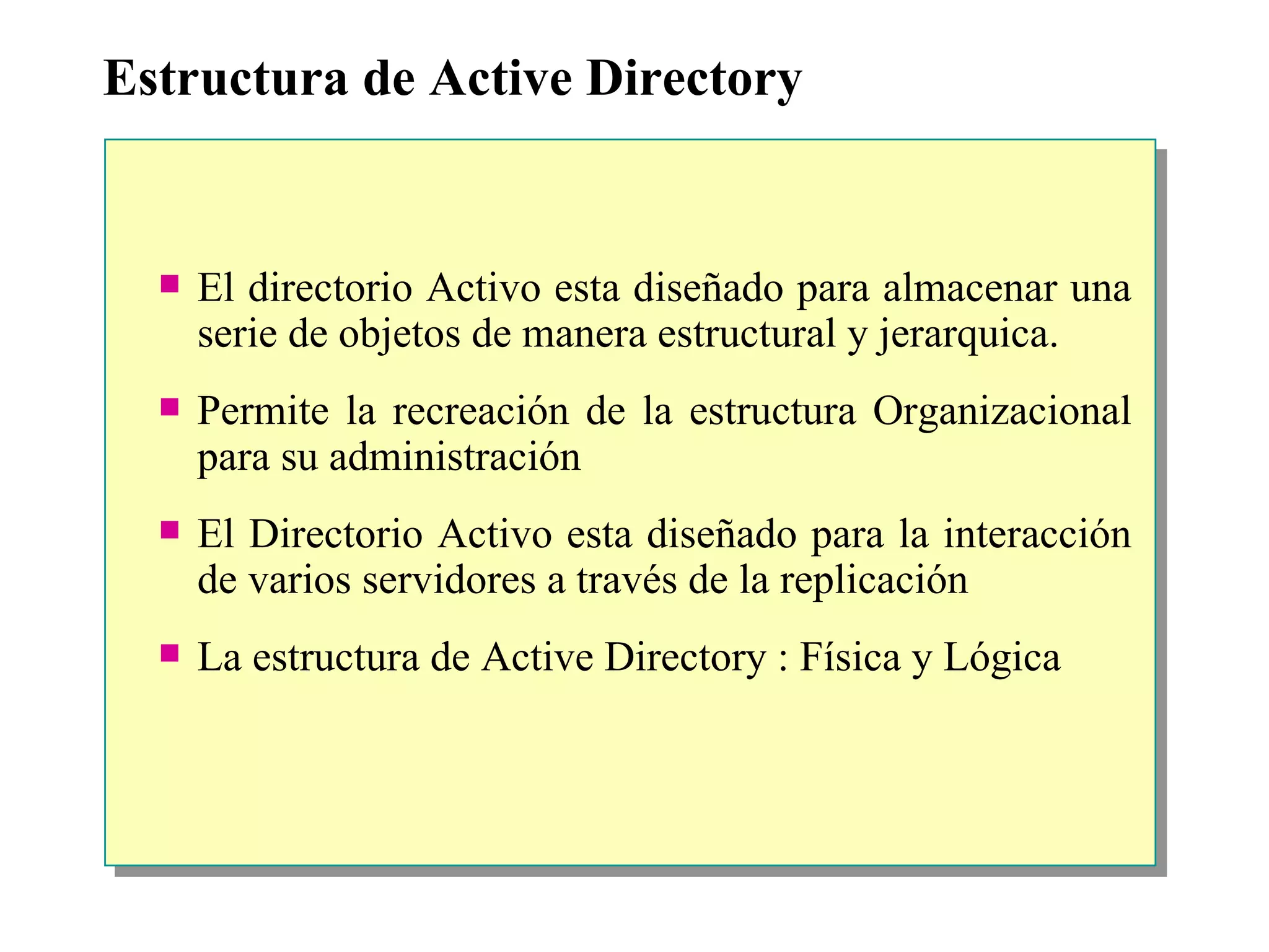 Estructura de Active Directory El directorio Activo esta diseñado para almacenar una serie de objetos de manera estructural y jerarquica. Permite la recreación de la estructura Organizacional para su administración El Directorio Activo esta diseñado para la interacción de varios servidores a través de la replicación La estructura de Active Directory : Física y Lógica 