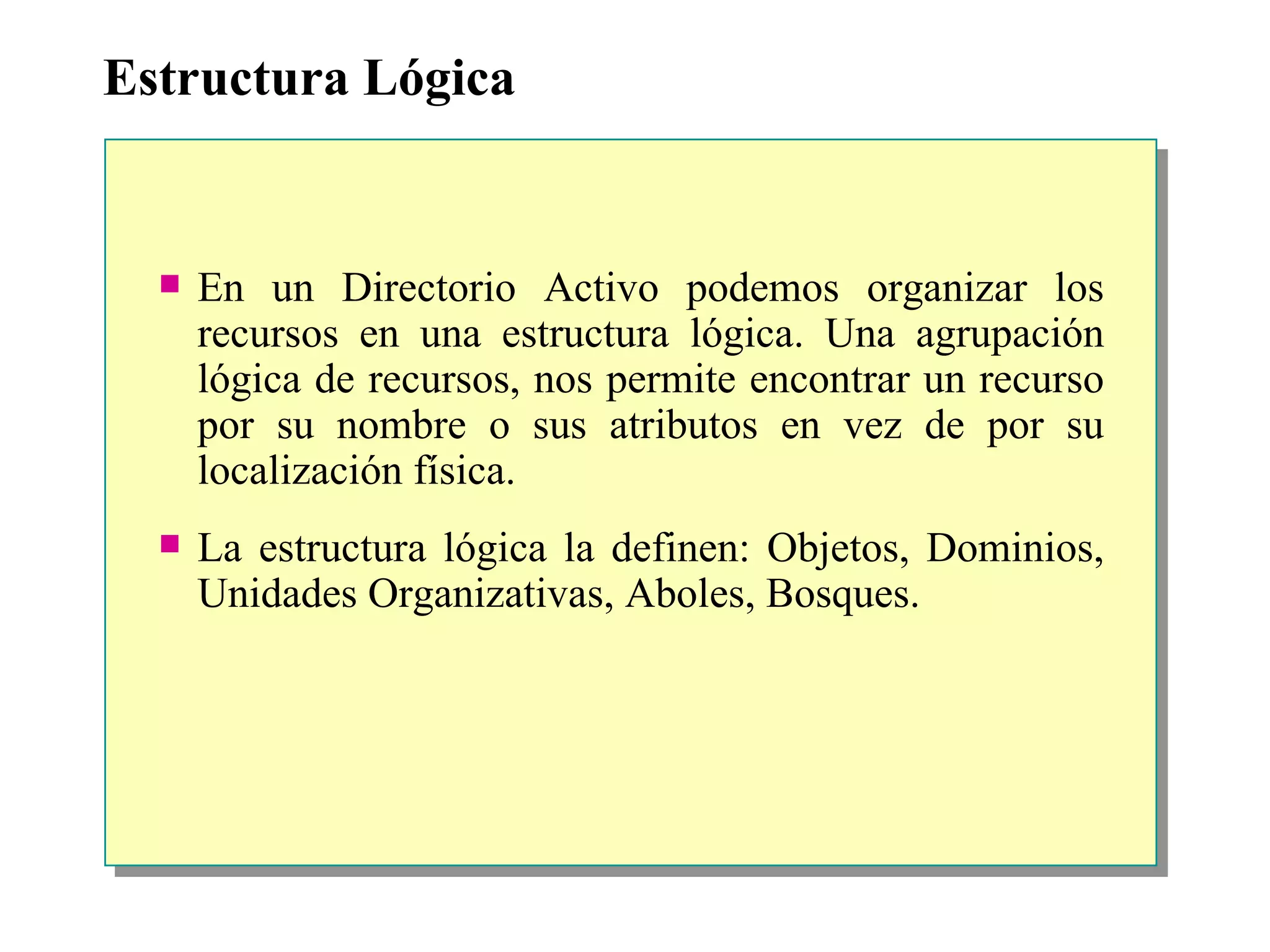 Estructura Lógica En un Directorio Activo podemos organizar los recursos en una estructura lógica. Una agrupación lógica de recursos, nos permite encontrar un recurso por su nombre o sus atributos en vez de por su localización física. La estructura lógica la definen: Objetos, Dominios, Unidades Organizativas, Aboles, Bosques. 
