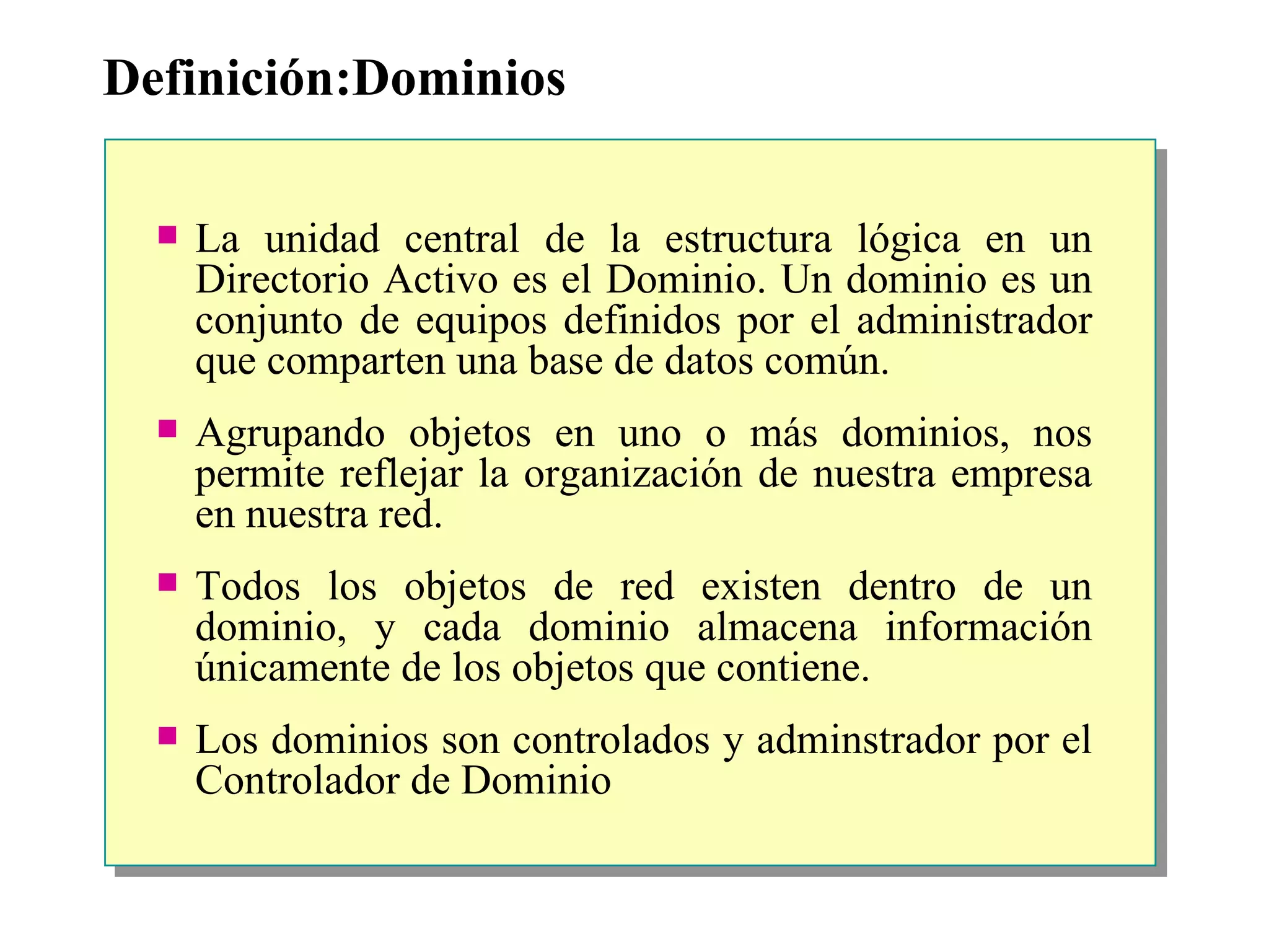Definición:Dominios La unidad central de la estructura lógica en un Directorio Activo es el Dominio.  Un dominio es un conjunto de equipos definidos por el administrador que comparten una base de datos común. Agrupando objetos en uno o más dominios, nos permite reflejar la organización de nuestra empresa en nuestra red. Todos los objetos de red existen dentro de un dominio, y cada dominio almacena información únicamente de los objetos que contiene.    Los dominios son controlados y adminstrador por el Controlador de Dominio 