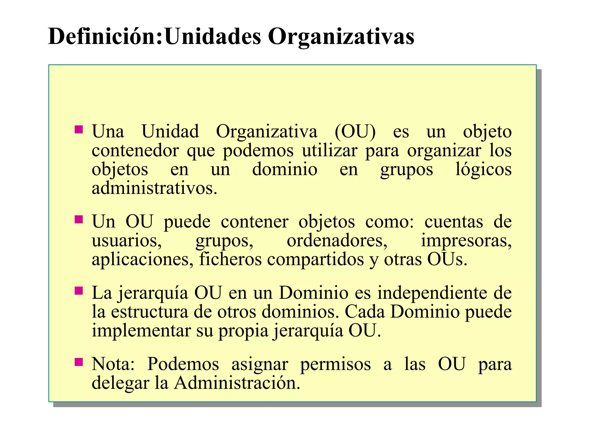 Definición:Unidades Organizativas Una Unidad Organizativa (OU) es un objeto contenedor que podemos utilizar para organizar los objetos en un dominio en grupos lógicos administrativos.  Un OU puede contener objetos como: cuentas de usuarios, grupos, ordenadores, impresoras, aplicaciones, ficheros compartidos y otras OUs.  La jerarquía OU en un Dominio es independiente de la estructura de otros dominios. Cada Dominio puede implementar su propia jerarquía OU. Nota: Podemos asignar permisos a las OU para delegar la Administración. 