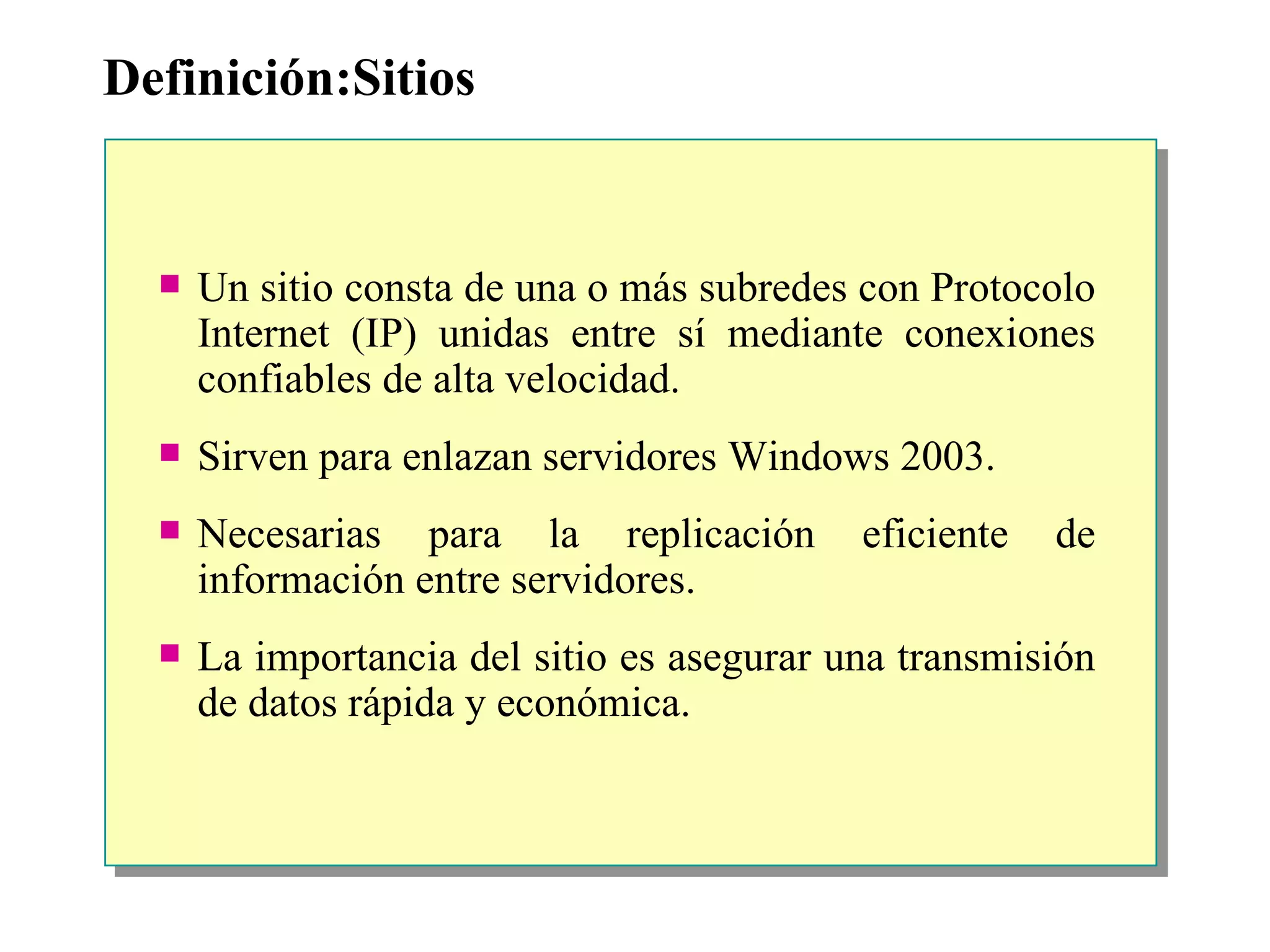 Definición:Sitios Un sitio consta de una o más subredes con Protocolo Internet (IP) unidas entre sí mediante conexiones confiables de alta velocidad.  Sirven para enlazan servidores Windows 2003. Necesarias para la replicación eficiente de información entre servidores. La importancia del sitio es asegurar una transmisión de datos rápida y económica. 