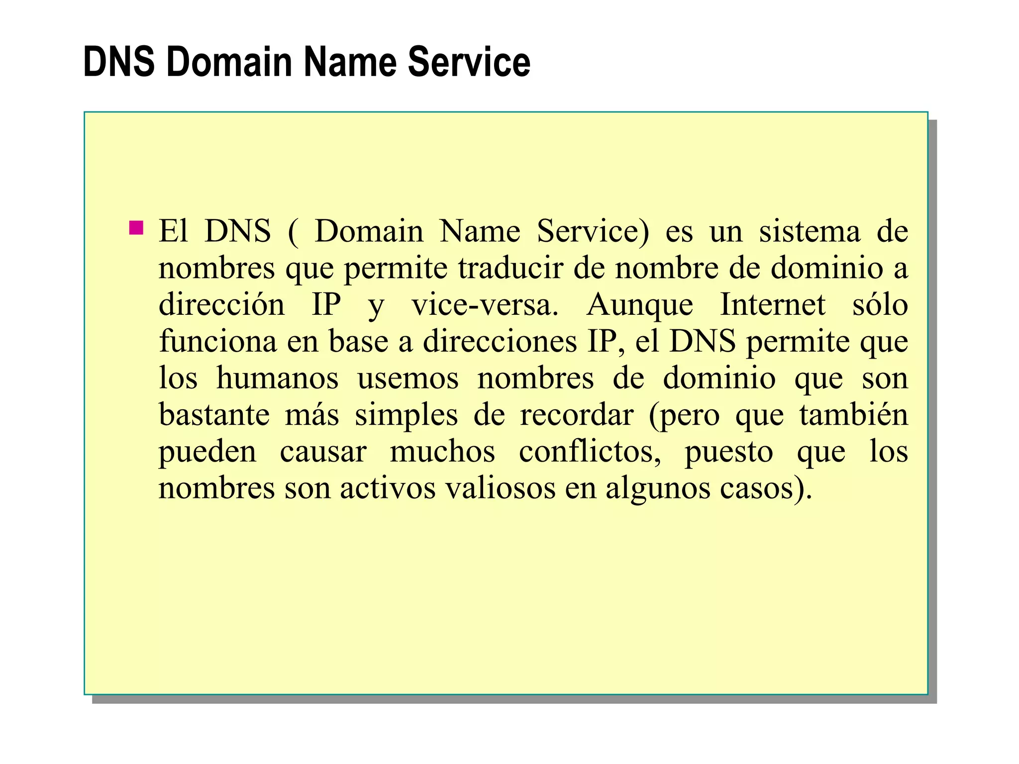 DNS  Domain Name Service El DNS ( Domain Name Service) es un sistema de nombres que permite traducir de nombre de dominio a dirección IP y vice-versa. Aunque Internet sólo funciona en base a direcciones IP, el DNS permite que los humanos usemos nombres de dominio que son bastante más simples de recordar (pero que también pueden causar muchos conflictos, puesto que los nombres son activos valiosos en algunos casos).   