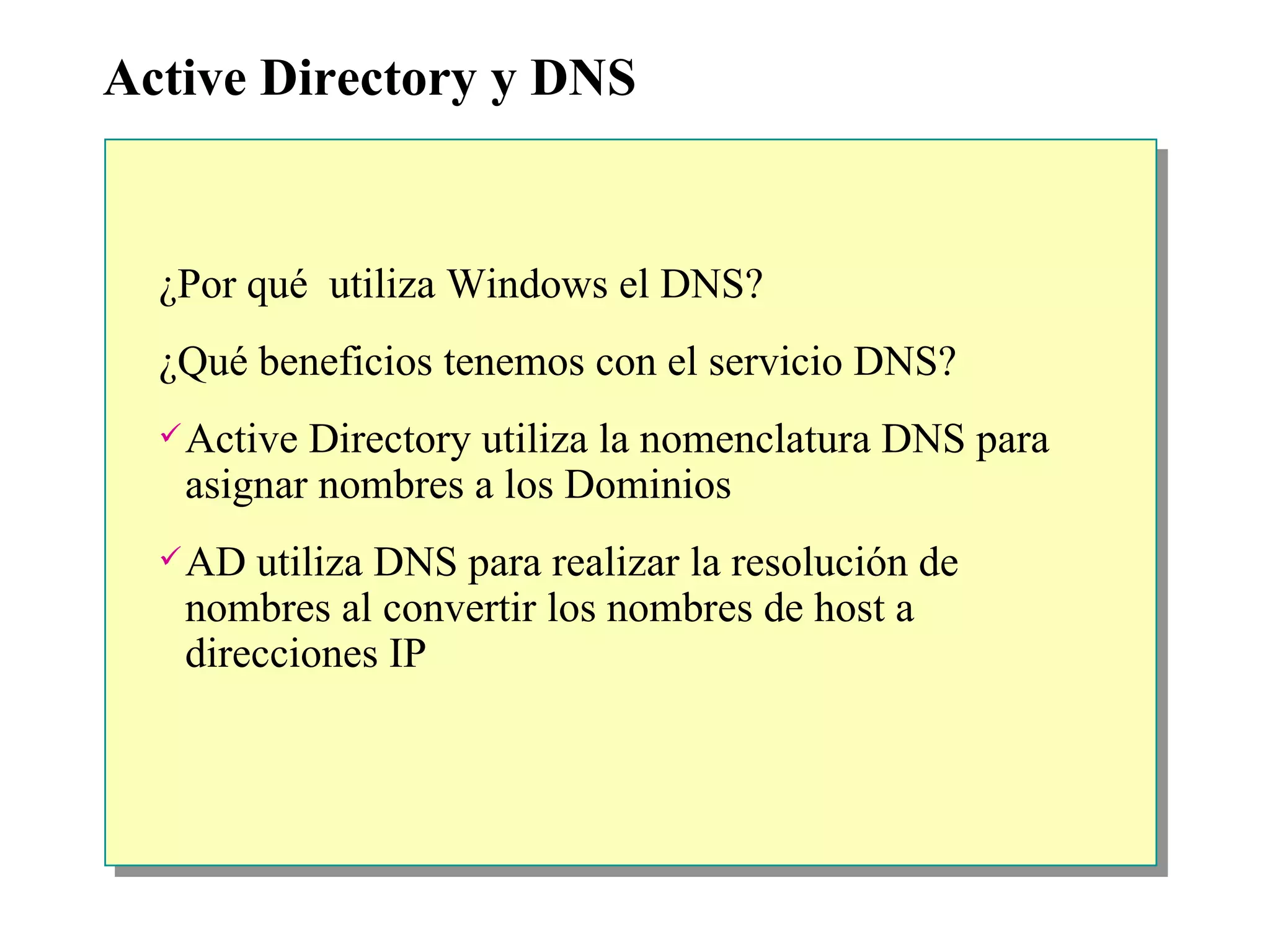 Active Directory y DNS ¿ Por qué  utiliza Windows el DNS? ¿ Qué beneficios tenemos con el servicio DNS? Active Directory utiliza la nomenclatura DNS para asignar nombres a los Dominios AD utiliza DNS para realizar la resolución de nombres al convertir los nombres de host a direcciones IP 
