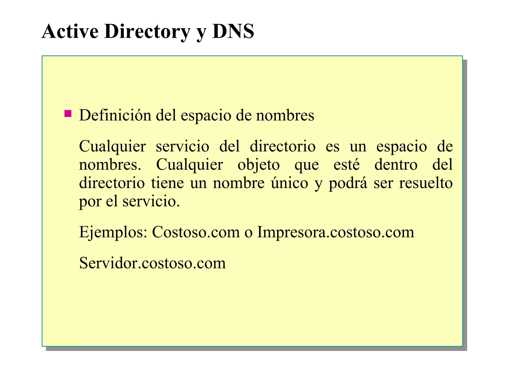 Active Directory y DNS Definición del espacio de nombres Cualquier servicio del directorio es un espacio de nombres. Cualquier objeto que esté dentro del directorio tiene un nombre único y podrá ser resuelto por el servicio. Ejemplos: Costoso.com o Impresora.costoso.com Servidor.costoso.com 