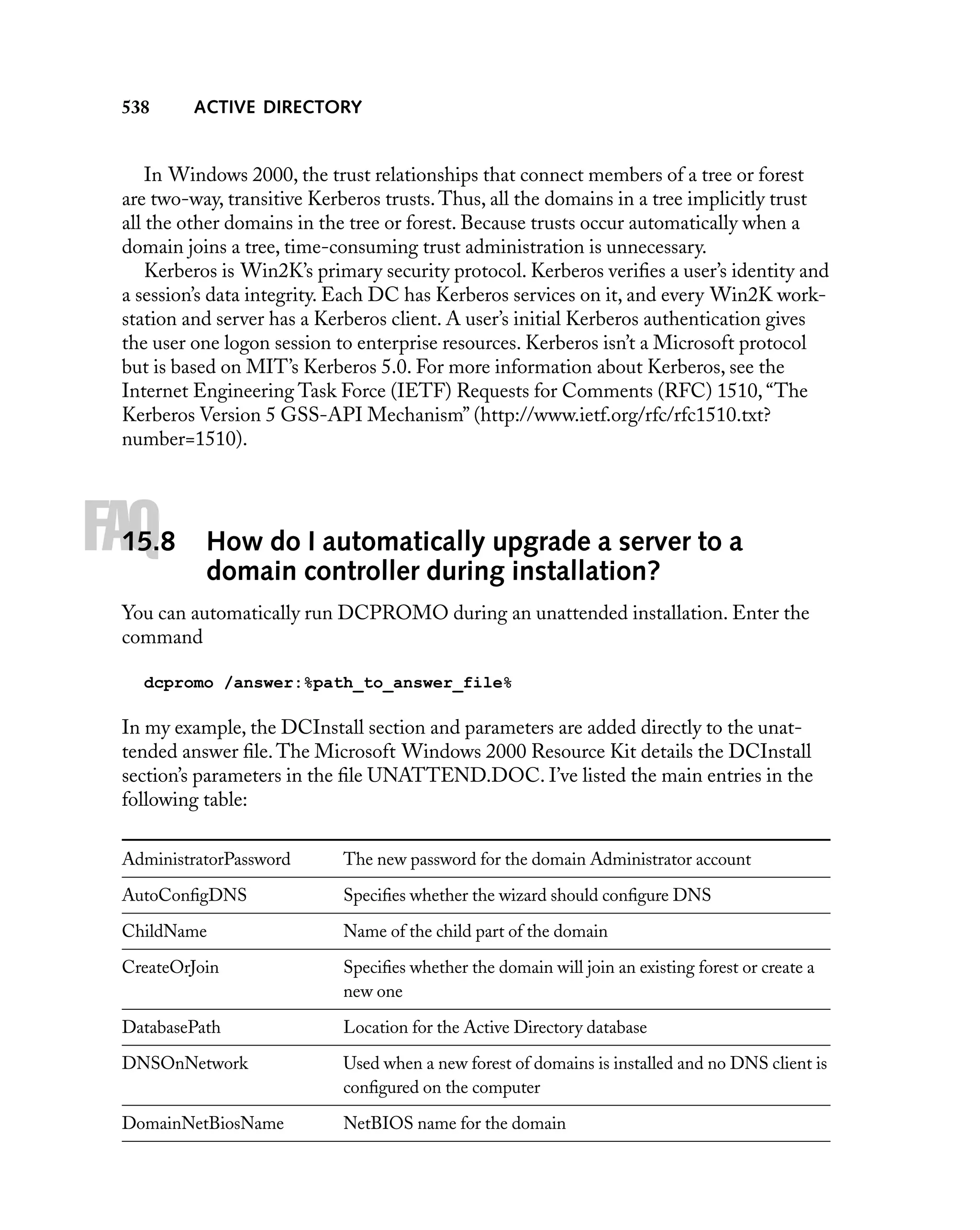 538

ACTIVE DIRECTORY

In Windows 2000, the trust relationships that connect members of a tree or forest
are two-way, transitive Kerberos trusts. Thus, all the domains in a tree implicitly trust
all the other domains in the tree or forest. Because trusts occur automatically when a
domain joins a tree, time-consuming trust administration is unnecessary.
Kerberos is Win2K’s primary security protocol. Kerberos veriﬁes a user’s identity and
a session’s data integrity. Each DC has Kerberos services on it, and every Win2K workstation and server has a Kerberos client. A user’s initial Kerberos authentication gives
the user one logon session to enterprise resources. Kerberos isn’t a Microsoft protocol
but is based on MIT’s Kerberos 5.0. For more information about Kerberos, see the
Internet Engineering Task Force (IETF) Requests for Comments (RFC) 1510, “The
Kerberos Version 5 GSS-API Mechanism” (http://www.ietf.org/rfc/rfc1510.txt?
number=1510).

FAQ

15.8

How do I automatically upgrade a server to a
domain controller during installation?

You can automatically run DCPROMO during an unattended installation. Enter the
command
dcpromo /answer:%path_to_answer_file%

In my example, the DCInstall section and parameters are added directly to the unattended answer ﬁle. The Microsoft Windows 2000 Resource Kit details the DCInstall
section’s parameters in the ﬁle UNATTEND.DOC. I’ve listed the main entries in the
following table:
AdministratorPassword

The new password for the domain Administrator account

AutoConﬁgDNS

Speciﬁes whether the wizard should conﬁgure DNS

ChildName

Name of the child part of the domain

CreateOrJoin

Speciﬁes whether the domain will join an existing forest or create a
new one

DatabasePath

Location for the Active Directory database

DNSOnNetwork

Used when a new forest of domains is installed and no DNS client is
conﬁgured on the computer

DomainNetBiosName

NetBIOS name for the domain

 