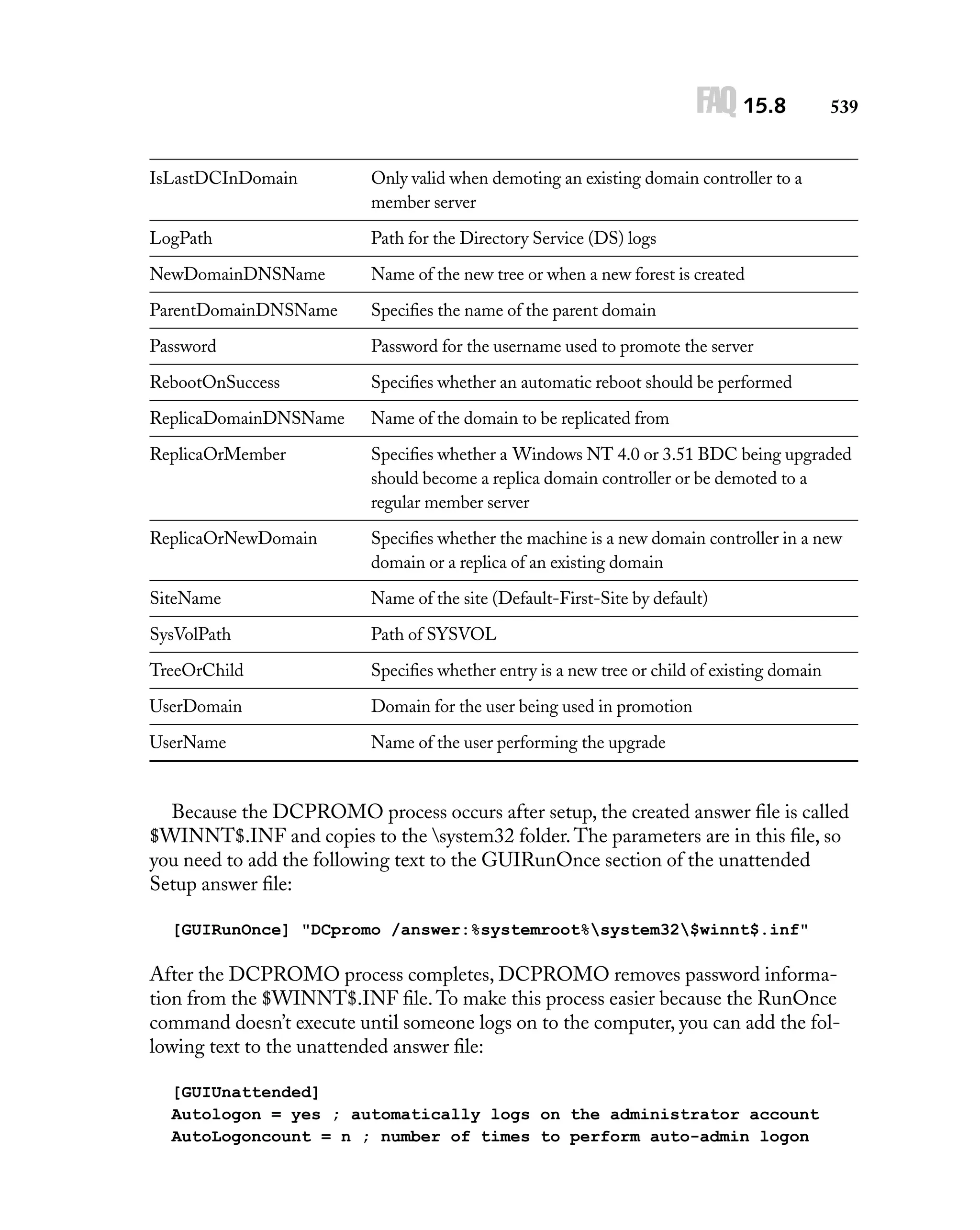 FAQ 15.8

539

IsLastDCInDomain

Only valid when demoting an existing domain controller to a
member server

LogPath

Path for the Directory Service (DS) logs

NewDomainDNSName

Name of the new tree or when a new forest is created

ParentDomainDNSName

Speciﬁes the name of the parent domain

Password

Password for the username used to promote the server

RebootOnSuccess

Speciﬁes whether an automatic reboot should be performed

ReplicaDomainDNSName

Name of the domain to be replicated from

ReplicaOrMember

Speciﬁes whether a Windows NT 4.0 or 3.51 BDC being upgraded
should become a replica domain controller or be demoted to a
regular member server

ReplicaOrNewDomain

Speciﬁes whether the machine is a new domain controller in a new
domain or a replica of an existing domain

SiteName

Name of the site (Default-First-Site by default)

SysVolPath

Path of SYSVOL

TreeOrChild

Speciﬁes whether entry is a new tree or child of existing domain

UserDomain

Domain for the user being used in promotion

UserName

Name of the user performing the upgrade

Because the DCPROMO process occurs after setup, the created answer ﬁle is called
$WINNT$.INF and copies to the system32 folder. The parameters are in this ﬁle, so
you need to add the following text to the GUIRunOnce section of the unattended
Setup answer ﬁle:
[GUIRunOnce] "DCpromo /answer:%systemroot%system32$winnt$.inf"

After the DCPROMO process completes, DCPROMO removes password information from the $WINNT$.INF ﬁle. To make this process easier because the RunOnce
command doesn’t execute until someone logs on to the computer, you can add the following text to the unattended answer ﬁle:
[GUIUnattended]
Autologon = yes ; automatically logs on the administrator account
AutoLogoncount = n ; number of times to perform auto-admin logon

 