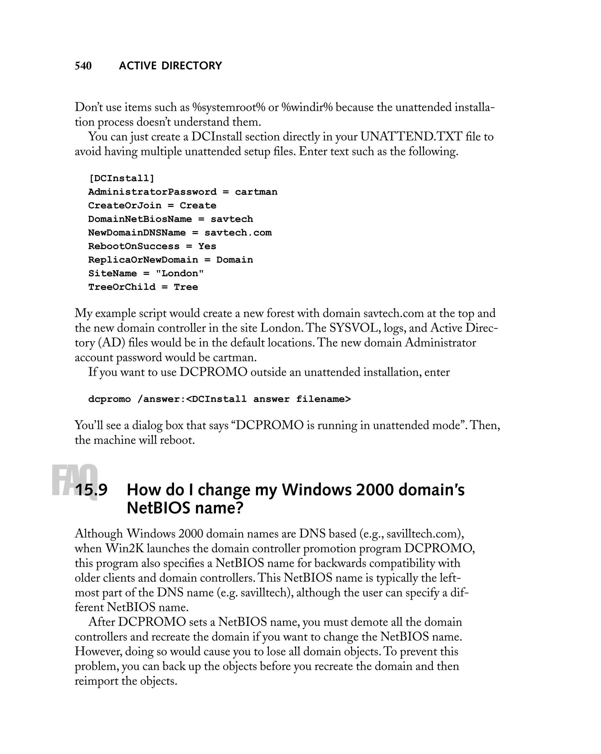 540

ACTIVE DIRECTORY

Don’t use items such as %systemroot% or %windir% because the unattended installation process doesn’t understand them.
You can just create a DCInstall section directly in your UNATTEND.TXT ﬁle to
avoid having multiple unattended setup ﬁles. Enter text such as the following.
[DCInstall]
AdministratorPassword = cartman
CreateOrJoin = Create
DomainNetBiosName = savtech
NewDomainDNSName = savtech.com
RebootOnSuccess = Yes
ReplicaOrNewDomain = Domain
SiteName = "London"
TreeOrChild = Tree

My example script would create a new forest with domain savtech.com at the top and
the new domain controller in the site London. The SYSVOL, logs, and Active Directory (AD) ﬁles would be in the default locations. The new domain Administrator
account password would be cartman.
If you want to use DCPROMO outside an unattended installation, enter
dcpromo /answer:<DCInstall answer filename>

You’ll see a dialog box that says “DCPROMO is running in unattended mode”. Then,
the machine will reboot.

FAQ

15.9

How do I change my Windows 2000 domain’s
NetBIOS name?

Although Windows 2000 domain names are DNS based (e.g., savilltech.com),
when Win2K launches the domain controller promotion program DCPROMO,
this program also speciﬁes a NetBIOS name for backwards compatibility with
older clients and domain controllers. This NetBIOS name is typically the leftmost part of the DNS name (e.g. savilltech), although the user can specify a different NetBIOS name.
After DCPROMO sets a NetBIOS name, you must demote all the domain
controllers and recreate the domain if you want to change the NetBIOS name.
However, doing so would cause you to lose all domain objects. To prevent this
problem, you can back up the objects before you recreate the domain and then
reimport the objects.

 