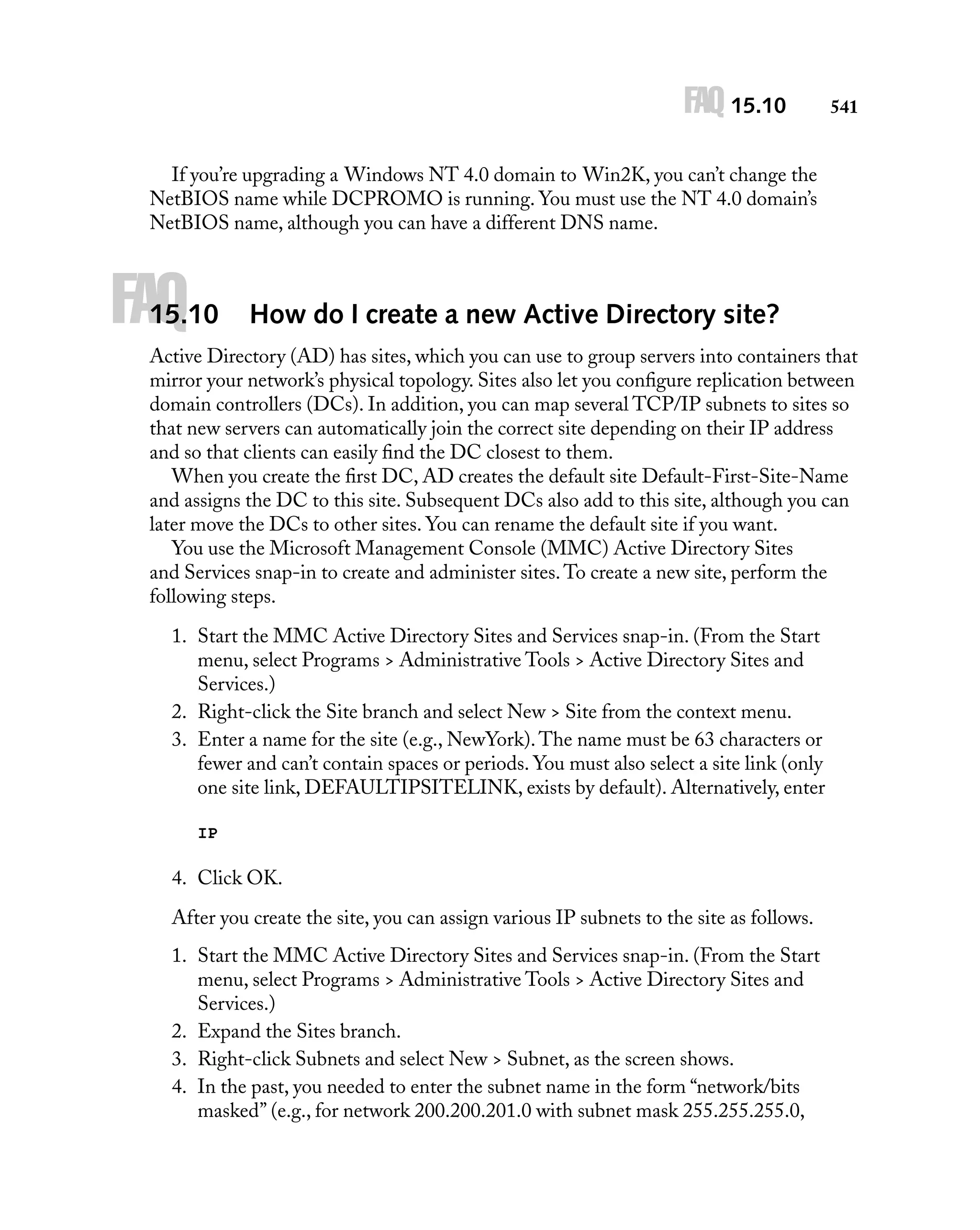 FAQ 15.10

541

If you’re upgrading a Windows NT 4.0 domain to Win2K, you can’t change the
NetBIOS name while DCPROMO is running. You must use the NT 4.0 domain’s
NetBIOS name, although you can have a different DNS name.

FAQ

15.10

How do I create a new Active Directory site?

Active Directory (AD) has sites, which you can use to group servers into containers that
mirror your network’s physical topology. Sites also let you conﬁgure replication between
domain controllers (DCs). In addition, you can map several TCP/IP subnets to sites so
that new servers can automatically join the correct site depending on their IP address
and so that clients can easily ﬁnd the DC closest to them.
When you create the ﬁrst DC, AD creates the default site Default-First-Site-Name
and assigns the DC to this site. Subsequent DCs also add to this site, although you can
later move the DCs to other sites. You can rename the default site if you want.
You use the Microsoft Management Console (MMC) Active Directory Sites
and Services snap-in to create and administer sites. To create a new site, perform the
following steps.
1. Start the MMC Active Directory Sites and Services snap-in. (From the Start
menu, select Programs > Administrative Tools > Active Directory Sites and
Services.)
2. Right-click the Site branch and select New > Site from the context menu.
3. Enter a name for the site (e.g., NewYork). The name must be 63 characters or
fewer and can’t contain spaces or periods. You must also select a site link (only
one site link, DEFAULTIPSITELINK, exists by default). Alternatively, enter
IP

4. Click OK.
After you create the site, you can assign various IP subnets to the site as follows.
1. Start the MMC Active Directory Sites and Services snap-in. (From the Start
menu, select Programs > Administrative Tools > Active Directory Sites and
Services.)
2. Expand the Sites branch.
3. Right-click Subnets and select New > Subnet, as the screen shows.
4. In the past, you needed to enter the subnet name in the form “network/bits
masked” (e.g., for network 200.200.201.0 with subnet mask 255.255.255.0,

 
