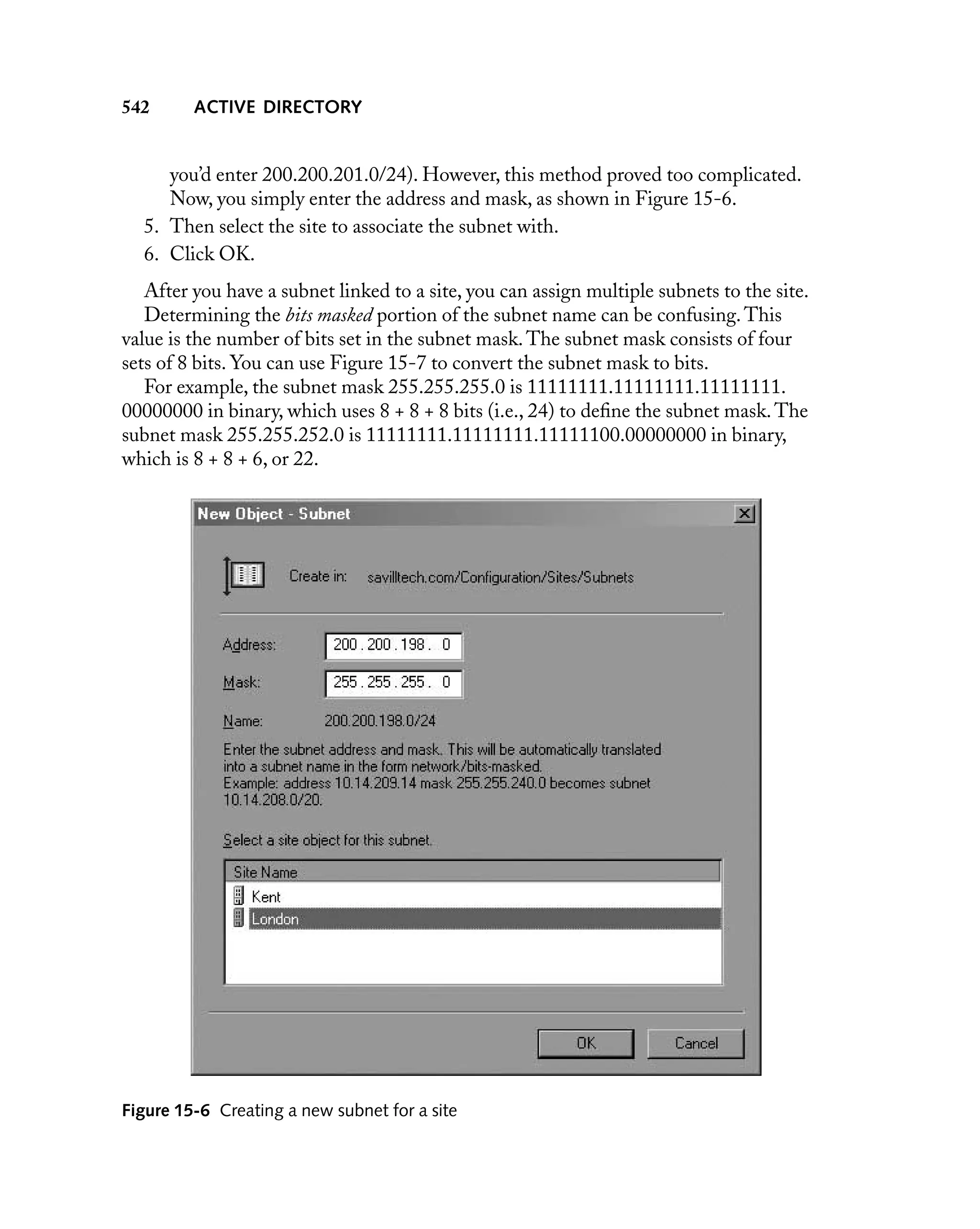 542

ACTIVE DIRECTORY

you’d enter 200.200.201.0/24). However, this method proved too complicated.
Now, you simply enter the address and mask, as shown in Figure 15-6.
5. Then select the site to associate the subnet with.
6. Click OK.
After you have a subnet linked to a site, you can assign multiple subnets to the site.
Determining the bits masked portion of the subnet name can be confusing. This
value is the number of bits set in the subnet mask. The subnet mask consists of four
sets of 8 bits. You can use Figure 15-7 to convert the subnet mask to bits.
For example, the subnet mask 255.255.255.0 is 11111111.11111111.11111111.
00000000 in binary, which uses 8 + 8 + 8 bits (i.e., 24) to deﬁne the subnet mask. The
subnet mask 255.255.252.0 is 11111111.11111111.11111100.00000000 in binary,
which is 8 + 8 + 6, or 22.

Figure 15-6 Creating a new subnet for a site

 