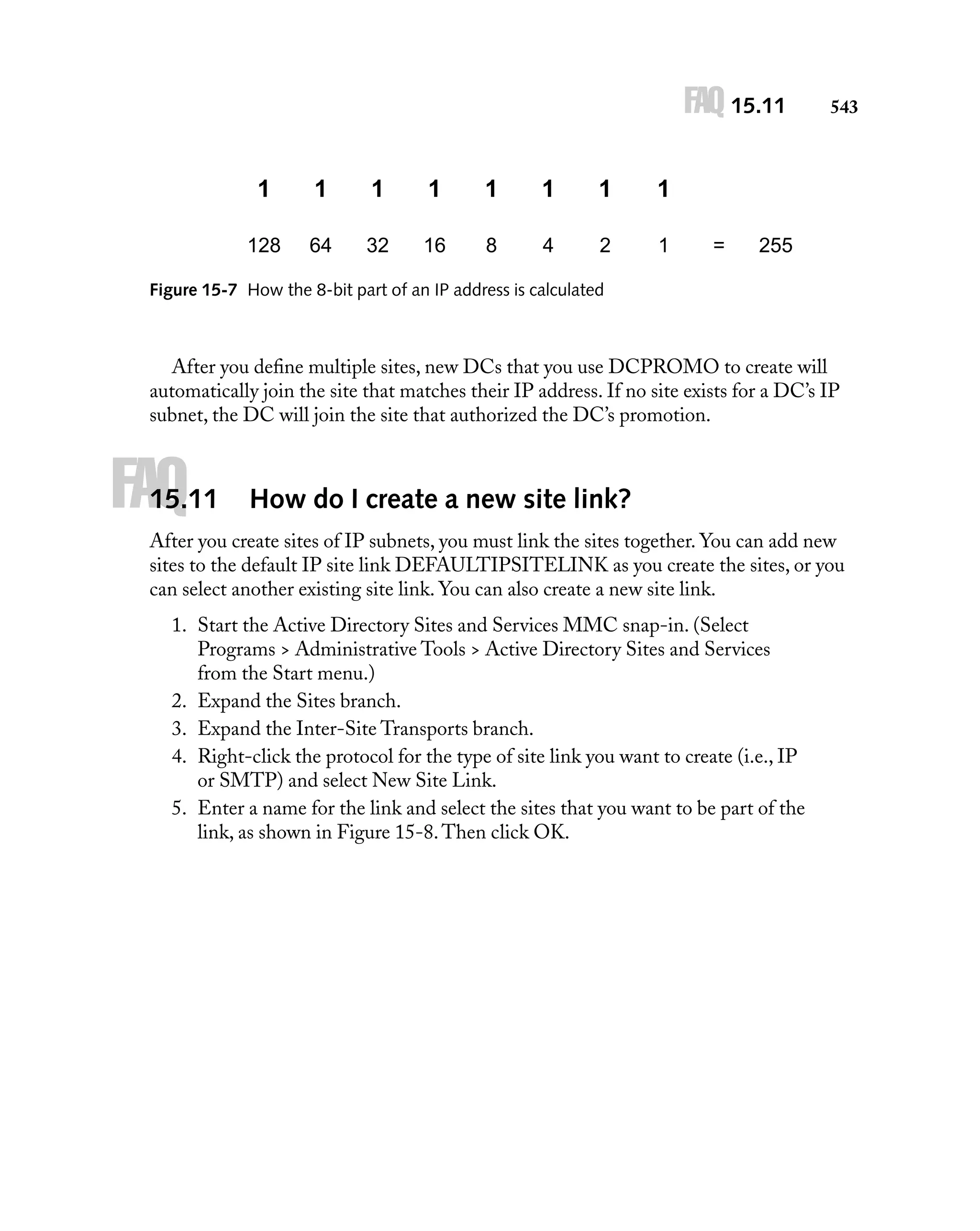 FAQ 15.11
1

1

1

1

1

1

1

1

128

64

32

16

8

4

2

1

543

=

255

Figure 15-7 How the 8-bit part of an IP address is calculated

After you deﬁne multiple sites, new DCs that you use DCPROMO to create will
automatically join the site that matches their IP address. If no site exists for a DC’s IP
subnet, the DC will join the site that authorized the DC’s promotion.

FAQ

15.11

How do I create a new site link?

After you create sites of IP subnets, you must link the sites together. You can add new
sites to the default IP site link DEFAULTIPSITELINK as you create the sites, or you
can select another existing site link. You can also create a new site link.
1. Start the Active Directory Sites and Services MMC snap-in. (Select
Programs > Administrative Tools > Active Directory Sites and Services
from the Start menu.)
2. Expand the Sites branch.
3. Expand the Inter-Site Transports branch.
4. Right-click the protocol for the type of site link you want to create (i.e., IP
or SMTP) and select New Site Link.
5. Enter a name for the link and select the sites that you want to be part of the
link, as shown in Figure 15-8. Then click OK.

 