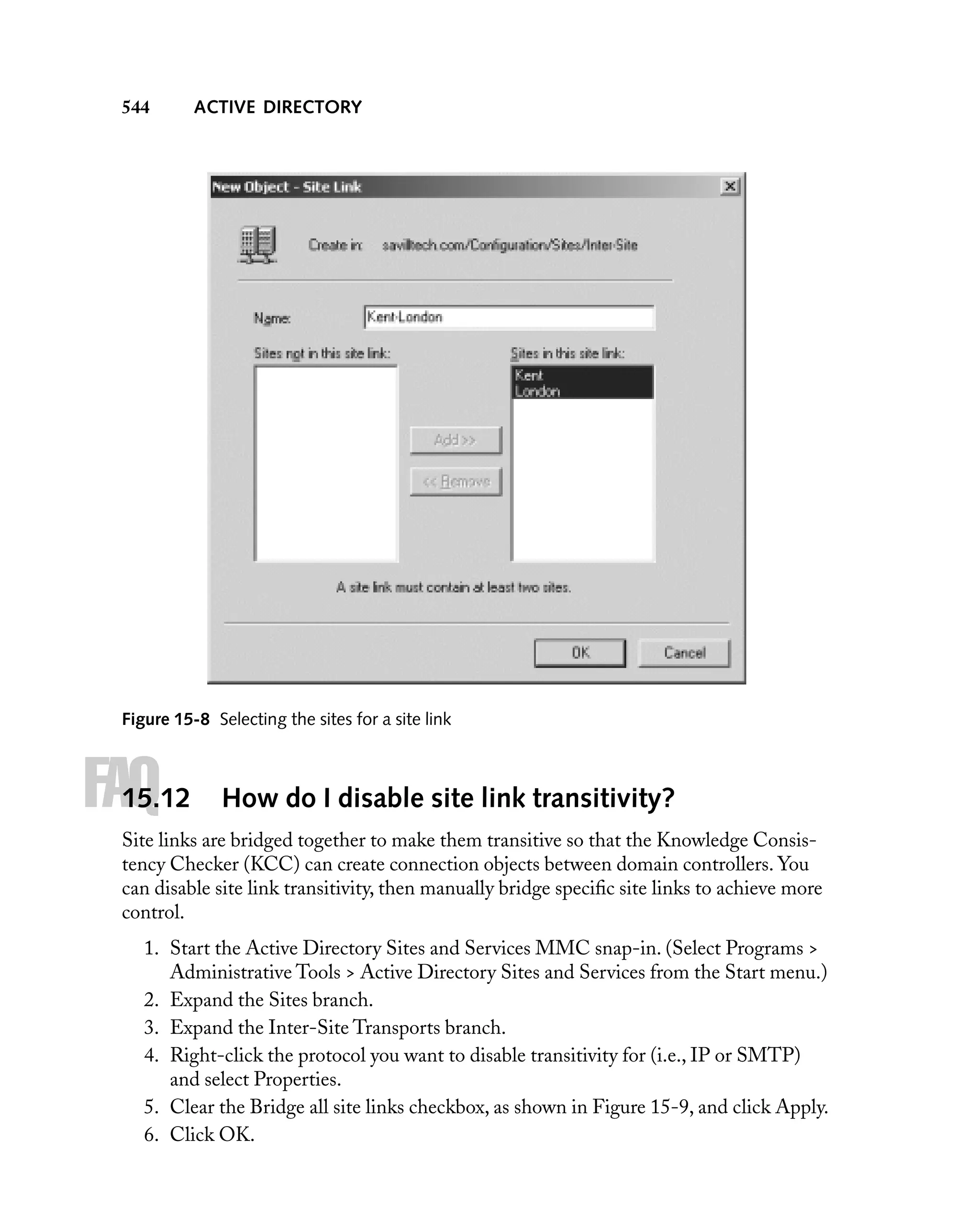 544

ACTIVE DIRECTORY

Figure 15-8 Selecting the sites for a site link

FAQ

15.12

How do I disable site link transitivity?

Site links are bridged together to make them transitive so that the Knowledge Consistency Checker (KCC) can create connection objects between domain controllers. You
can disable site link transitivity, then manually bridge speciﬁc site links to achieve more
control.
1. Start the Active Directory Sites and Services MMC snap-in. (Select Programs >
Administrative Tools > Active Directory Sites and Services from the Start menu.)
2. Expand the Sites branch.
3. Expand the Inter-Site Transports branch.
4. Right-click the protocol you want to disable transitivity for (i.e., IP or SMTP)
and select Properties.
5. Clear the Bridge all site links checkbox, as shown in Figure 15-9, and click Apply.
6. Click OK.

 