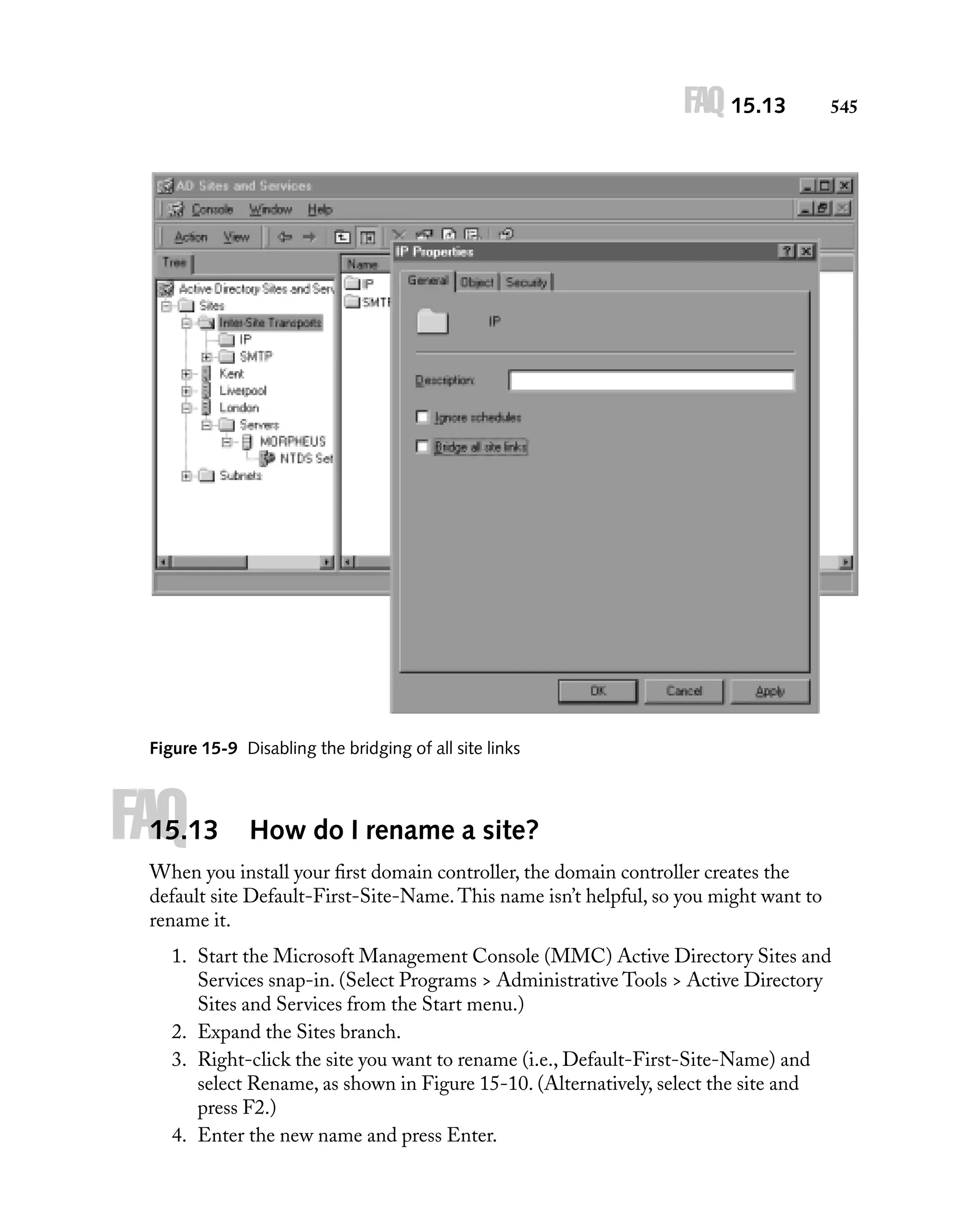 FAQ 15.13

545

Figure 15-9 Disabling the bridging of all site links

FAQ

15.13

How do I rename a site?

When you install your ﬁrst domain controller, the domain controller creates the
default site Default-First-Site-Name. This name isn’t helpful, so you might want to
rename it.
1. Start the Microsoft Management Console (MMC) Active Directory Sites and
Services snap-in. (Select Programs > Administrative Tools > Active Directory
Sites and Services from the Start menu.)
2. Expand the Sites branch.
3. Right-click the site you want to rename (i.e., Default-First-Site-Name) and
select Rename, as shown in Figure 15-10. (Alternatively, select the site and
press F2.)
4. Enter the new name and press Enter.

 