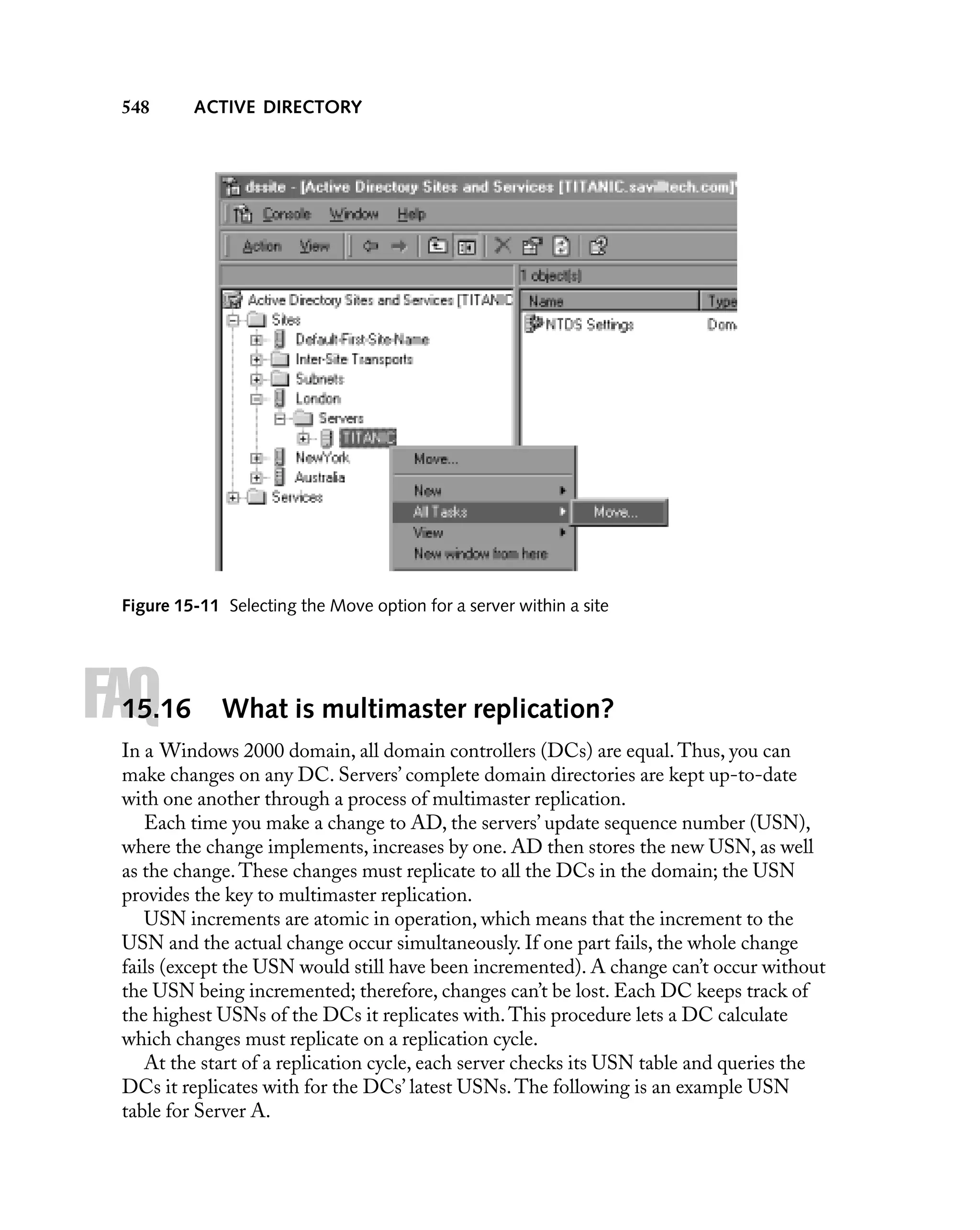 548

ACTIVE DIRECTORY

Figure 15-11 Selecting the Move option for a server within a site

FAQ

15.16

What is multimaster replication?

In a Windows 2000 domain, all domain controllers (DCs) are equal. Thus, you can
make changes on any DC. Servers’ complete domain directories are kept up-to-date
with one another through a process of multimaster replication.
Each time you make a change to AD, the servers’ update sequence number (USN),
where the change implements, increases by one. AD then stores the new USN, as well
as the change. These changes must replicate to all the DCs in the domain; the USN
provides the key to multimaster replication.
USN increments are atomic in operation, which means that the increment to the
USN and the actual change occur simultaneously. If one part fails, the whole change
fails (except the USN would still have been incremented). A change can’t occur without
the USN being incremented; therefore, changes can’t be lost. Each DC keeps track of
the highest USNs of the DCs it replicates with. This procedure lets a DC calculate
which changes must replicate on a replication cycle.
At the start of a replication cycle, each server checks its USN table and queries the
DCs it replicates with for the DCs’ latest USNs. The following is an example USN
table for Server A.

 