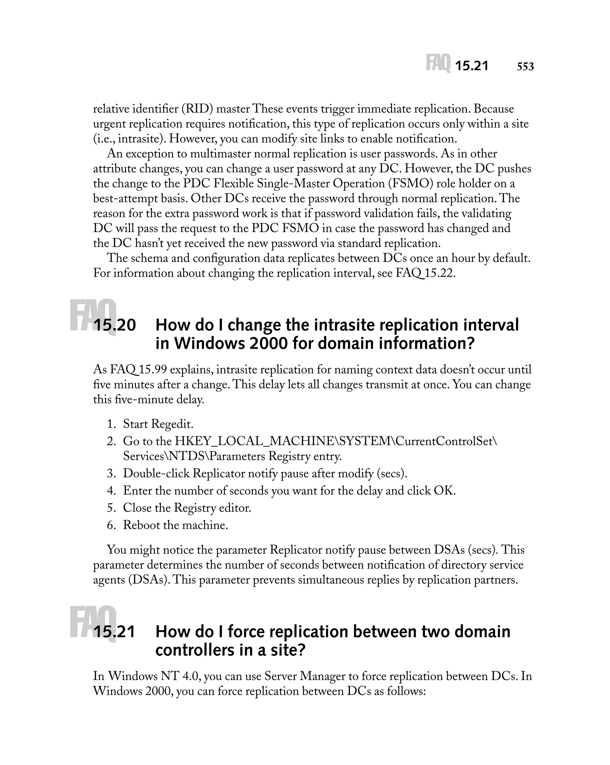 FAQ 15.21

553

relative identiﬁer (RID) master These events trigger immediate replication. Because
urgent replication requires notiﬁcation, this type of replication occurs only within a site
(i.e., intrasite). However, you can modify site links to enable notiﬁcation.
An exception to multimaster normal replication is user passwords. As in other
attribute changes, you can change a user password at any DC. However, the DC pushes
the change to the PDC Flexible Single-Master Operation (FSMO) role holder on a
best-attempt basis. Other DCs receive the password through normal replication. The
reason for the extra password work is that if password validation fails, the validating
DC will pass the request to the PDC FSMO in case the password has changed and
the DC hasn’t yet received the new password via standard replication.
The schema and conﬁguration data replicates between DCs once an hour by default.
For information about changing the replication interval, see FAQ 15.22.

FAQ

15.20

How do I change the intrasite replication interval
in Windows 2000 for domain information?

As FAQ 15.99 explains, intrasite replication for naming context data doesn’t occur until
ﬁve minutes after a change. This delay lets all changes transmit at once. You can change
this ﬁve-minute delay.
1. Start Regedit.
2. Go to the HKEY_LOCAL_MACHINESYSTEMCurrentControlSet
ServicesNTDSParameters Registry entry.
3. Double-click Replicator notify pause after modify (secs).
4. Enter the number of seconds you want for the delay and click OK.
5. Close the Registry editor.
6. Reboot the machine.
You might notice the parameter Replicator notify pause between DSAs (secs). This
parameter determines the number of seconds between notiﬁcation of directory service
agents (DSAs). This parameter prevents simultaneous replies by replication partners.

FAQ

15.21

How do I force replication between two domain
controllers in a site?

In Windows NT 4.0, you can use Server Manager to force replication between DCs. In
Windows 2000, you can force replication between DCs as follows:

 