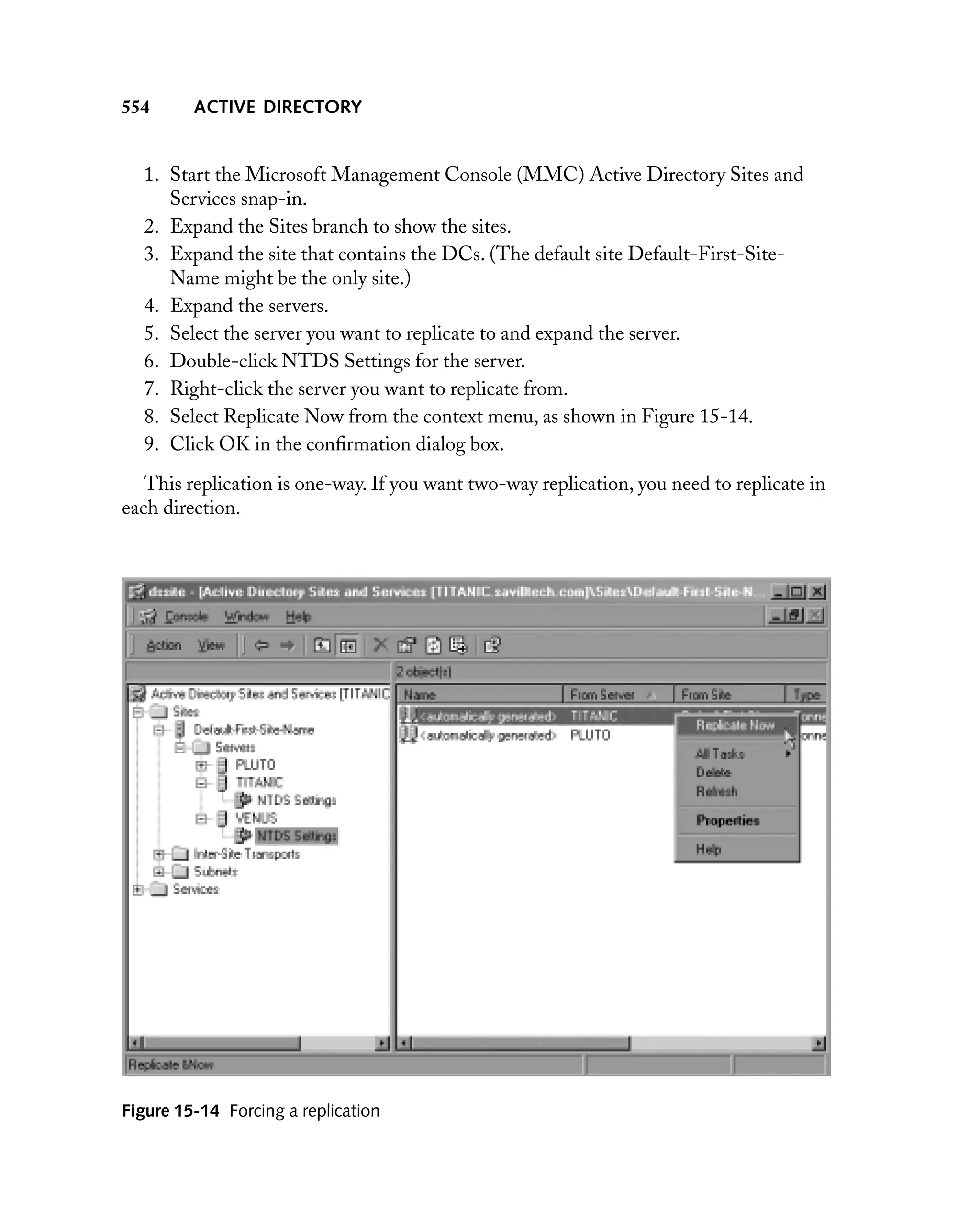 554

ACTIVE DIRECTORY

1. Start the Microsoft Management Console (MMC) Active Directory Sites and
Services snap-in.
2. Expand the Sites branch to show the sites.
3. Expand the site that contains the DCs. (The default site Default-First-SiteName might be the only site.)
4. Expand the servers.
5. Select the server you want to replicate to and expand the server.
6. Double-click NTDS Settings for the server.
7. Right-click the server you want to replicate from.
8. Select Replicate Now from the context menu, as shown in Figure 15-14.
9. Click OK in the conﬁrmation dialog box.
This replication is one-way. If you want two-way replication, you need to replicate in
each direction.

Figure 15-14 Forcing a replication

 