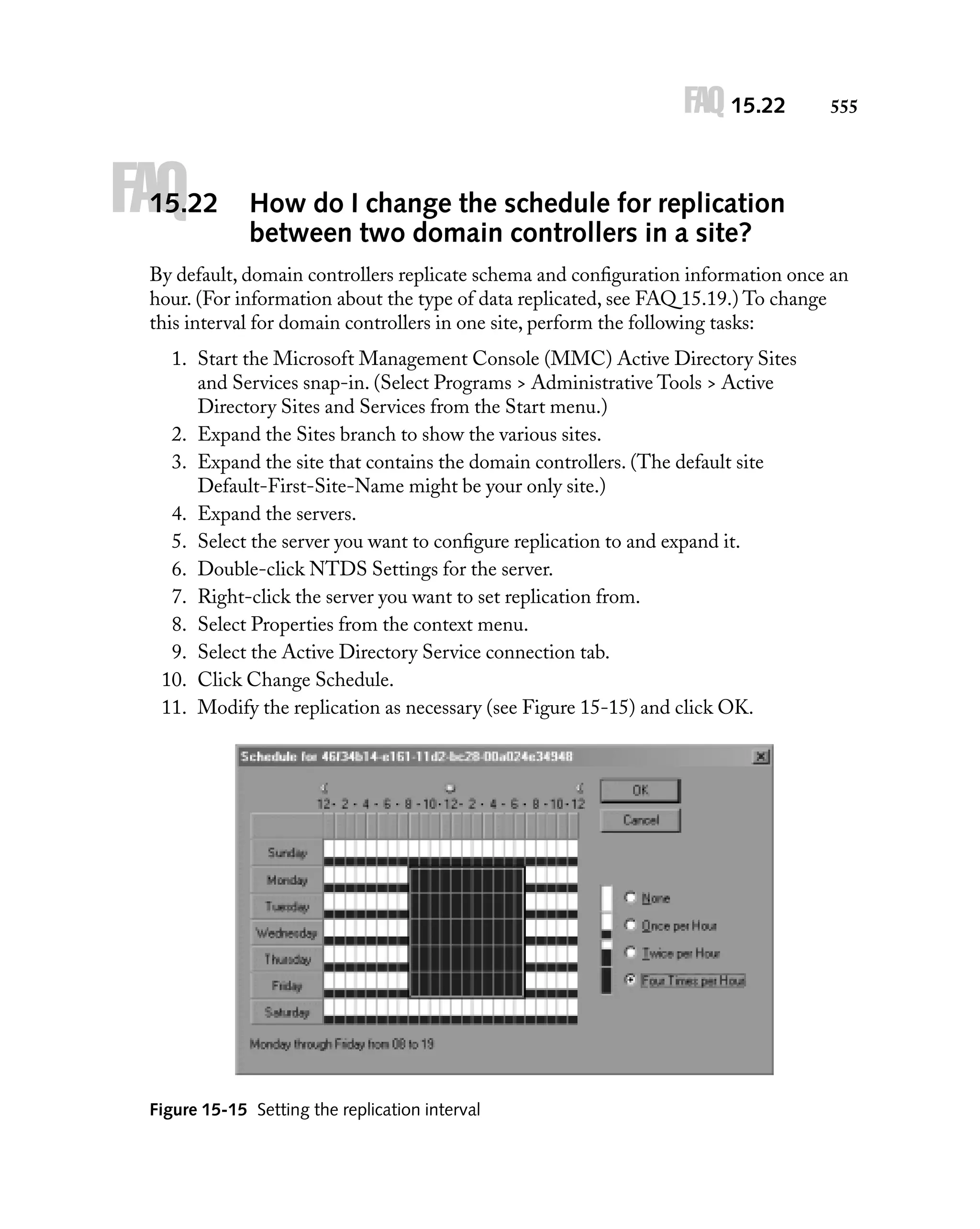 FAQ 15.22

FAQ

15.22

555

How do I change the schedule for replication
between two domain controllers in a site?

By default, domain controllers replicate schema and conﬁguration information once an
hour. (For information about the type of data replicated, see FAQ 15.19.) To change
this interval for domain controllers in one site, perform the following tasks:
1. Start the Microsoft Management Console (MMC) Active Directory Sites
and Services snap-in. (Select Programs > Administrative Tools > Active
Directory Sites and Services from the Start menu.)
2. Expand the Sites branch to show the various sites.
3. Expand the site that contains the domain controllers. (The default site
Default-First-Site-Name might be your only site.)
4. Expand the servers.
5. Select the server you want to conﬁgure replication to and expand it.
6. Double-click NTDS Settings for the server.
7. Right-click the server you want to set replication from.
8. Select Properties from the context menu.
9. Select the Active Directory Service connection tab.
10. Click Change Schedule.
11. Modify the replication as necessary (see Figure 15-15) and click OK.

Figure 15-15 Setting the replication interval

 