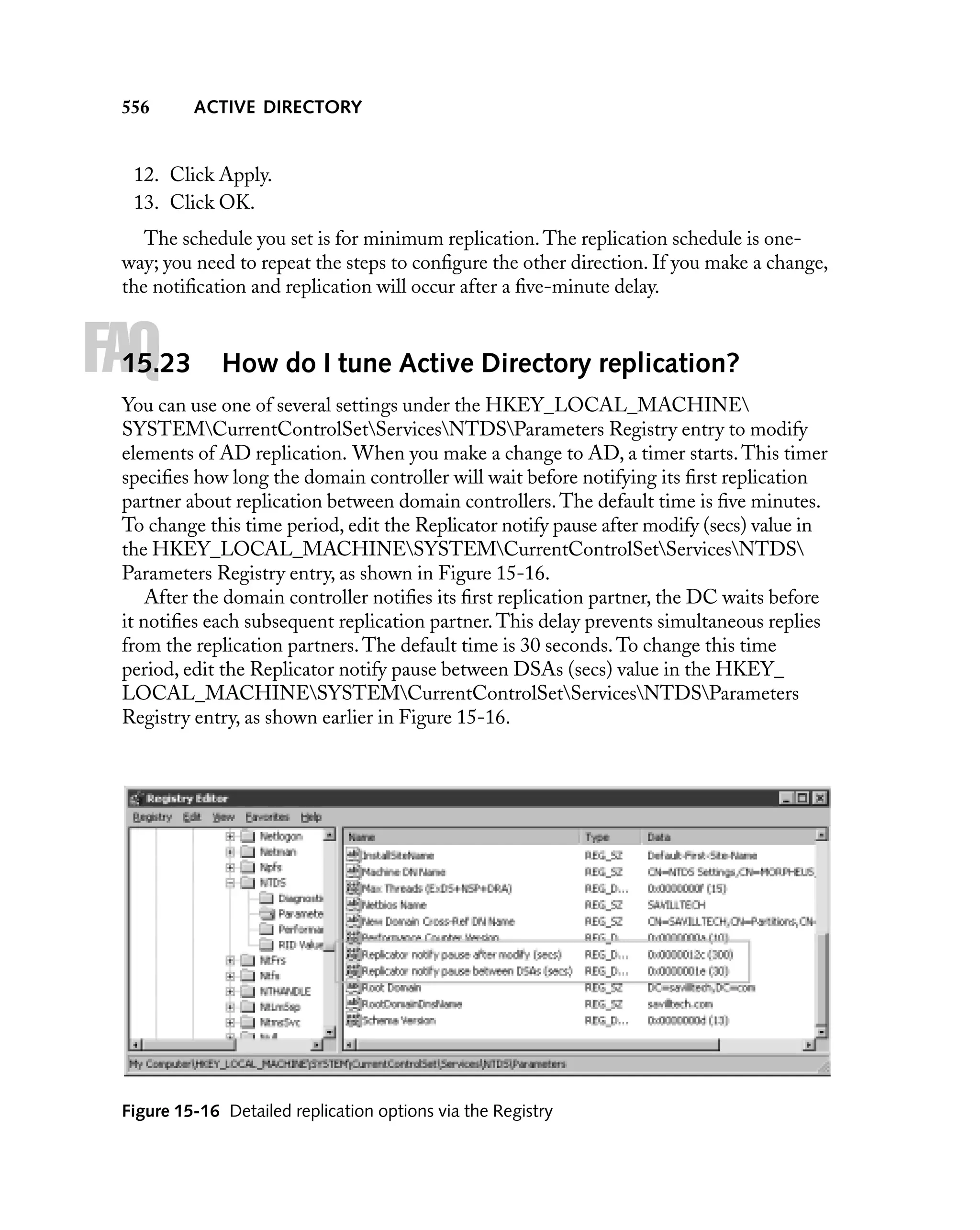 556

ACTIVE DIRECTORY

12. Click Apply.
13. Click OK.
The schedule you set is for minimum replication. The replication schedule is oneway; you need to repeat the steps to conﬁgure the other direction. If you make a change,
the notiﬁcation and replication will occur after a ﬁve-minute delay.

FAQ

15.23

How do I tune Active Directory replication?

You can use one of several settings under the HKEY_LOCAL_MACHINE
SYSTEMCurrentControlSetServicesNTDSParameters Registry entry to modify
elements of AD replication. When you make a change to AD, a timer starts. This timer
speciﬁes how long the domain controller will wait before notifying its ﬁrst replication
partner about replication between domain controllers. The default time is ﬁve minutes.
To change this time period, edit the Replicator notify pause after modify (secs) value in
the HKEY_LOCAL_MACHINESYSTEMCurrentControlSetServicesNTDS
Parameters Registry entry, as shown in Figure 15-16.
After the domain controller notiﬁes its ﬁrst replication partner, the DC waits before
it notiﬁes each subsequent replication partner. This delay prevents simultaneous replies
from the replication partners. The default time is 30 seconds. To change this time
period, edit the Replicator notify pause between DSAs (secs) value in the HKEY_
LOCAL_MACHINESYSTEMCurrentControlSetServicesNTDSParameters
Registry entry, as shown earlier in Figure 15-16.

Figure 15-16 Detailed replication options via the Registry

 
