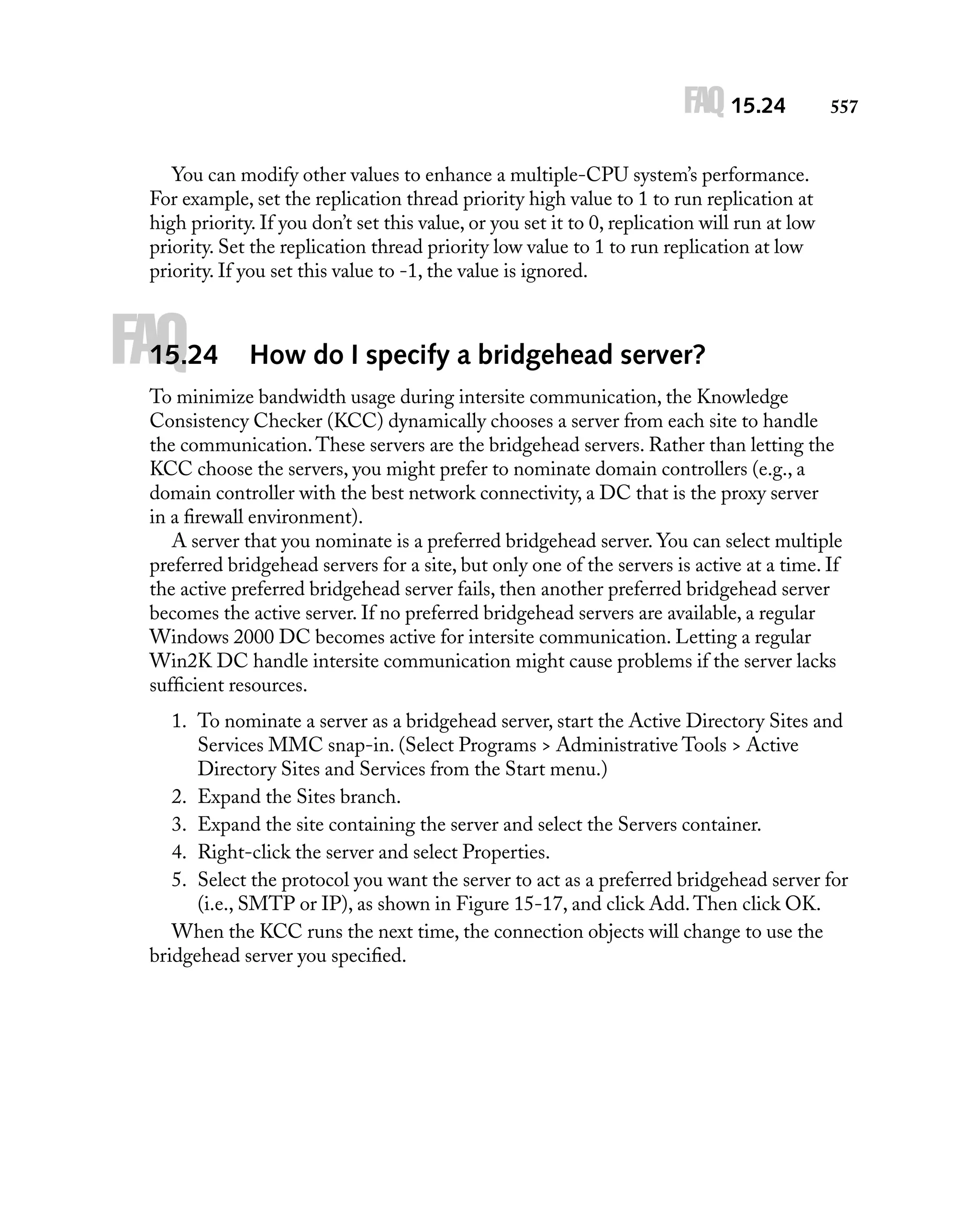 FAQ 15.24

557

You can modify other values to enhance a multiple-CPU system’s performance.
For example, set the replication thread priority high value to 1 to run replication at
high priority. If you don’t set this value, or you set it to 0, replication will run at low
priority. Set the replication thread priority low value to 1 to run replication at low
priority. If you set this value to -1, the value is ignored.

FAQ

15.24

How do I specify a bridgehead server?

To minimize bandwidth usage during intersite communication, the Knowledge
Consistency Checker (KCC) dynamically chooses a server from each site to handle
the communication. These servers are the bridgehead servers. Rather than letting the
KCC choose the servers, you might prefer to nominate domain controllers (e.g., a
domain controller with the best network connectivity, a DC that is the proxy server
in a ﬁrewall environment).
A server that you nominate is a preferred bridgehead server. You can select multiple
preferred bridgehead servers for a site, but only one of the servers is active at a time. If
the active preferred bridgehead server fails, then another preferred bridgehead server
becomes the active server. If no preferred bridgehead servers are available, a regular
Windows 2000 DC becomes active for intersite communication. Letting a regular
Win2K DC handle intersite communication might cause problems if the server lacks
sufﬁcient resources.
1. To nominate a server as a bridgehead server, start the Active Directory Sites and
Services MMC snap-in. (Select Programs > Administrative Tools > Active
Directory Sites and Services from the Start menu.)
2. Expand the Sites branch.
3. Expand the site containing the server and select the Servers container.
4. Right-click the server and select Properties.
5. Select the protocol you want the server to act as a preferred bridgehead server for
(i.e., SMTP or IP), as shown in Figure 15-17, and click Add. Then click OK.
When the KCC runs the next time, the connection objects will change to use the
bridgehead server you speciﬁed.

 