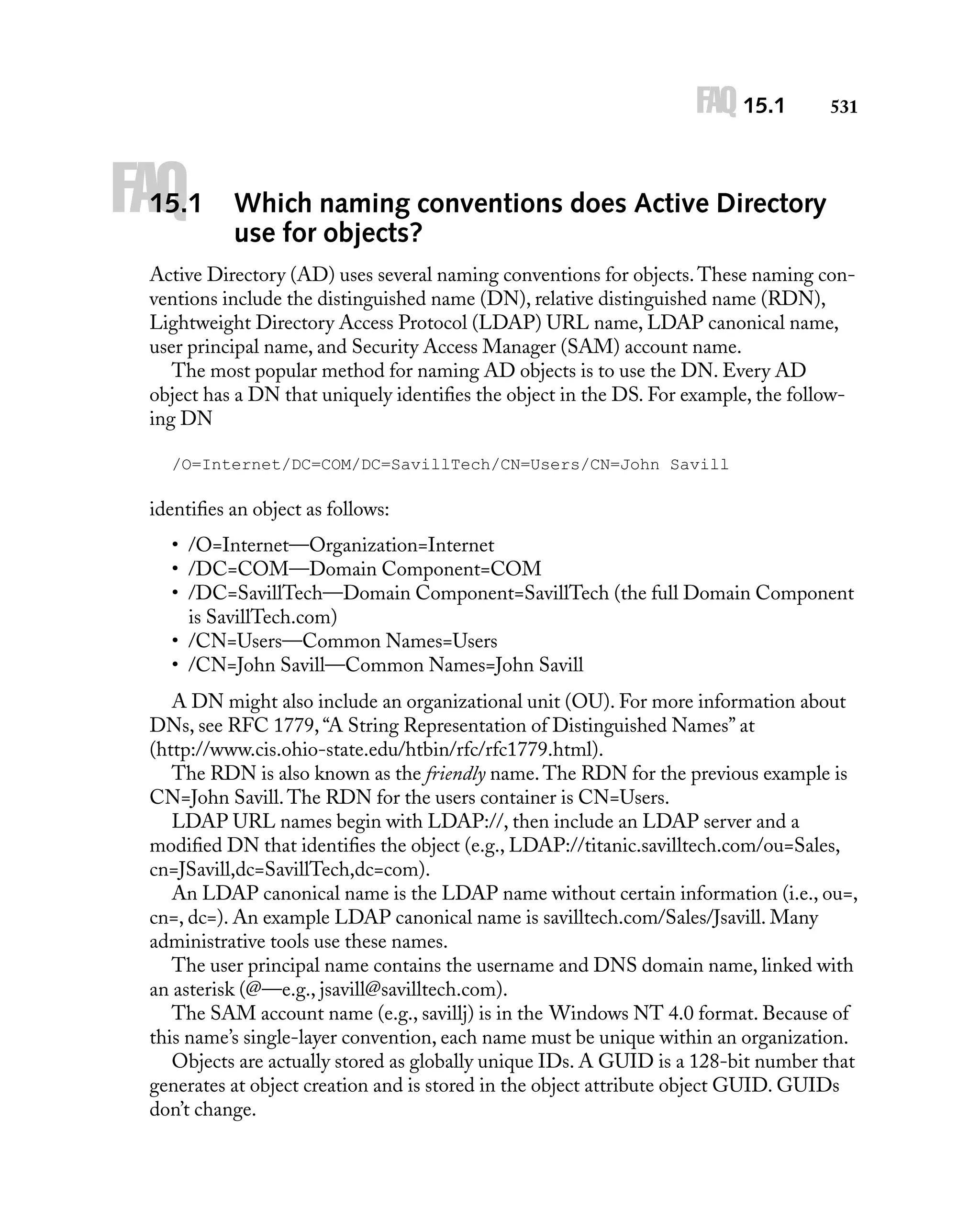 FAQ 15.1

FAQ

15.1

531

Which naming conventions does Active Directory
use for objects?

Active Directory (AD) uses several naming conventions for objects. These naming conventions include the distinguished name (DN), relative distinguished name (RDN),
Lightweight Directory Access Protocol (LDAP) URL name, LDAP canonical name,
user principal name, and Security Access Manager (SAM) account name.
The most popular method for naming AD objects is to use the DN. Every AD
object has a DN that uniquely identiﬁes the object in the DS. For example, the following DN
/O=Internet/DC=COM/DC=SavillTech/CN=Users/CN=John Savill

identiﬁes an object as follows:
• /O=Internet—Organization=Internet
• /DC=COM—Domain Component=COM
• /DC=SavillTech—Domain Component=SavillTech (the full Domain Component
is SavillTech.com)
• /CN=Users—Common Names=Users
• /CN=John Savill—Common Names=John Savill
A DN might also include an organizational unit (OU). For more information about
DNs, see RFC 1779, “A String Representation of Distinguished Names” at
(http://www.cis.ohio-state.edu/htbin/rfc/rfc1779.html).
The RDN is also known as the friendly name. The RDN for the previous example is
CN=John Savill. The RDN for the users container is CN=Users.
LDAP URL names begin with LDAP://, then include an LDAP server and a
modiﬁed DN that identiﬁes the object (e.g., LDAP://titanic.savilltech.com/ou=Sales,
cn=JSavill,dc=SavillTech,dc=com).
An LDAP canonical name is the LDAP name without certain information (i.e., ou=,
cn=, dc=). An example LDAP canonical name is savilltech.com/Sales/Jsavill. Many
administrative tools use these names.
The user principal name contains the username and DNS domain name, linked with
an asterisk (@—e.g., jsavill@savilltech.com).
The SAM account name (e.g., savillj) is in the Windows NT 4.0 format. Because of
this name’s single-layer convention, each name must be unique within an organization.
Objects are actually stored as globally unique IDs. A GUID is a 128-bit number that
generates at object creation and is stored in the object attribute object GUID. GUIDs
don’t change.

 