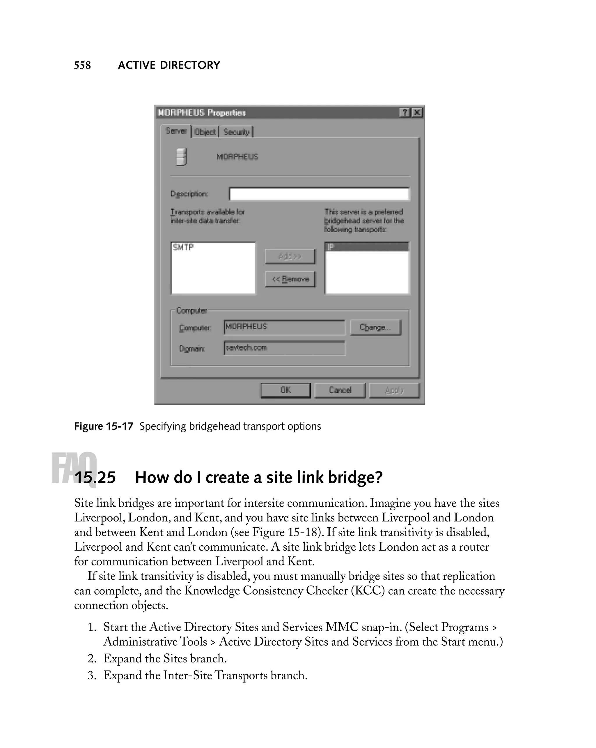 558

ACTIVE DIRECTORY

Figure 15-17 Specifying bridgehead transport options

FAQ

15.25

How do I create a site link bridge?

Site link bridges are important for intersite communication. Imagine you have the sites
Liverpool, London, and Kent, and you have site links between Liverpool and London
and between Kent and London (see Figure 15-18). If site link transitivity is disabled,
Liverpool and Kent can’t communicate. A site link bridge lets London act as a router
for communication between Liverpool and Kent.
If site link transitivity is disabled, you must manually bridge sites so that replication
can complete, and the Knowledge Consistency Checker (KCC) can create the necessary
connection objects.
1. Start the Active Directory Sites and Services MMC snap-in. (Select Programs >
Administrative Tools > Active Directory Sites and Services from the Start menu.)
2. Expand the Sites branch.
3. Expand the Inter-Site Transports branch.

 