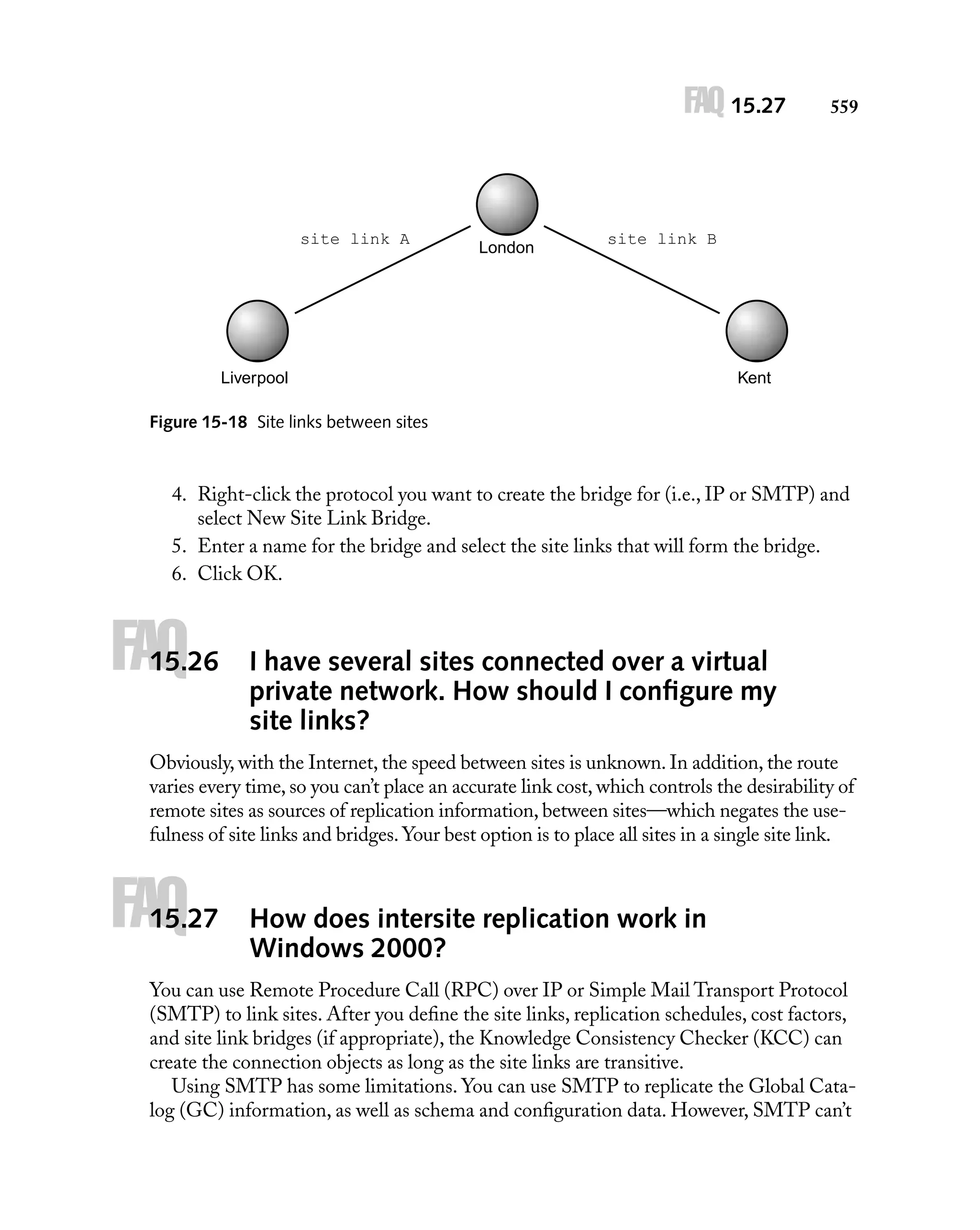 FAQ 15.27

site link A

London

559

site link B

Liverpool

Kent

Figure 15-18 Site links between sites

4. Right-click the protocol you want to create the bridge for (i.e., IP or SMTP) and
select New Site Link Bridge.
5. Enter a name for the bridge and select the site links that will form the bridge.
6. Click OK.

FAQ

15.26

I have several sites connected over a virtual
private network. How should I conﬁgure my
site links?

Obviously, with the Internet, the speed between sites is unknown. In addition, the route
varies every time, so you can’t place an accurate link cost, which controls the desirability of
remote sites as sources of replication information, between sites—which negates the usefulness of site links and bridges. Your best option is to place all sites in a single site link.

FAQ

15.27

How does intersite replication work in
Windows 2000?

You can use Remote Procedure Call (RPC) over IP or Simple Mail Transport Protocol
(SMTP) to link sites. After you deﬁne the site links, replication schedules, cost factors,
and site link bridges (if appropriate), the Knowledge Consistency Checker (KCC) can
create the connection objects as long as the site links are transitive.
Using SMTP has some limitations. You can use SMTP to replicate the Global Catalog (GC) information, as well as schema and conﬁguration data. However, SMTP can’t

 