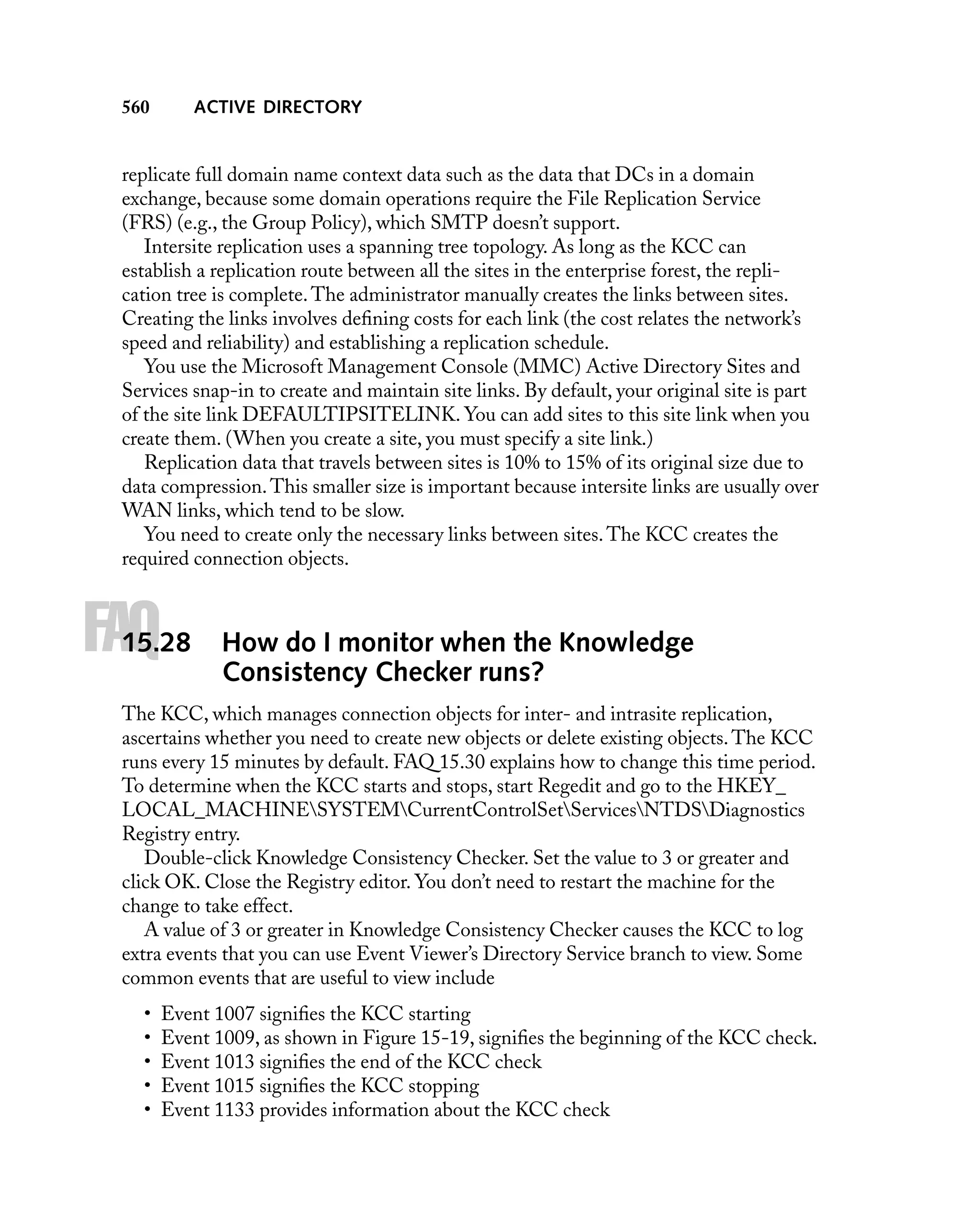ACTIVE DIRECTORY

560

replicate full domain name context data such as the data that DCs in a domain
exchange, because some domain operations require the File Replication Service
(FRS) (e.g., the Group Policy), which SMTP doesn’t support.
Intersite replication uses a spanning tree topology. As long as the KCC can
establish a replication route between all the sites in the enterprise forest, the replication tree is complete. The administrator manually creates the links between sites.
Creating the links involves deﬁning costs for each link (the cost relates the network’s
speed and reliability) and establishing a replication schedule.
You use the Microsoft Management Console (MMC) Active Directory Sites and
Services snap-in to create and maintain site links. By default, your original site is part
of the site link DEFAULTIPSITELINK. You can add sites to this site link when you
create them. (When you create a site, you must specify a site link.)
Replication data that travels between sites is 10% to 15% of its original size due to
data compression. This smaller size is important because intersite links are usually over
WAN links, which tend to be slow.
You need to create only the necessary links between sites. The KCC creates the
required connection objects.

FAQ

15.28

How do I monitor when the Knowledge
Consistency Checker runs?

The KCC, which manages connection objects for inter- and intrasite replication,
ascertains whether you need to create new objects or delete existing objects. The KCC
runs every 15 minutes by default. FAQ 15.30 explains how to change this time period.
To determine when the KCC starts and stops, start Regedit and go to the HKEY_
LOCAL_MACHINESYSTEMCurrentControlSetServicesNTDSDiagnostics
Registry entry.
Double-click Knowledge Consistency Checker. Set the value to 3 or greater and
click OK. Close the Registry editor. You don’t need to restart the machine for the
change to take effect.
A value of 3 or greater in Knowledge Consistency Checker causes the KCC to log
extra events that you can use Event Viewer’s Directory Service branch to view. Some
common events that are useful to view include
•
•
•
•
•

Event 1007 signiﬁes the KCC starting
Event 1009, as shown in Figure 15-19, signiﬁes the beginning of the KCC check.
Event 1013 signiﬁes the end of the KCC check
Event 1015 signiﬁes the KCC stopping
Event 1133 provides information about the KCC check

 