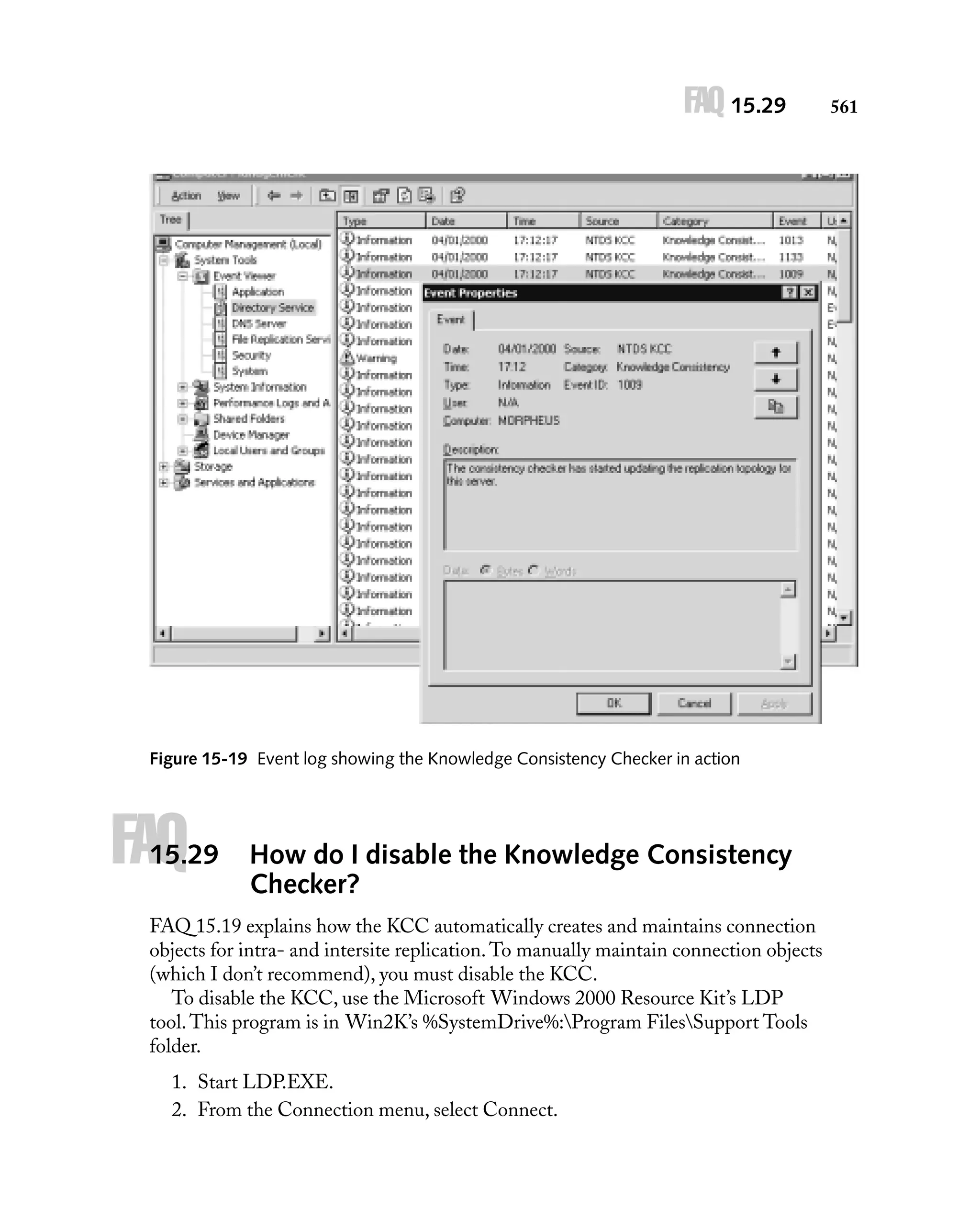 FAQ 15.29

Figure 15-19 Event log showing the Knowledge Consistency Checker in action

FAQ

15.29

How do I disable the Knowledge Consistency
Checker?

FAQ 15.19 explains how the KCC automatically creates and maintains connection
objects for intra- and intersite replication. To manually maintain connection objects
(which I don’t recommend), you must disable the KCC.
To disable the KCC, use the Microsoft Windows 2000 Resource Kit’s LDP
tool. This program is in Win2K’s %SystemDrive%:Program FilesSupport Tools
folder.
1. Start LDP.EXE.
2. From the Connection menu, select Connect.

561

 