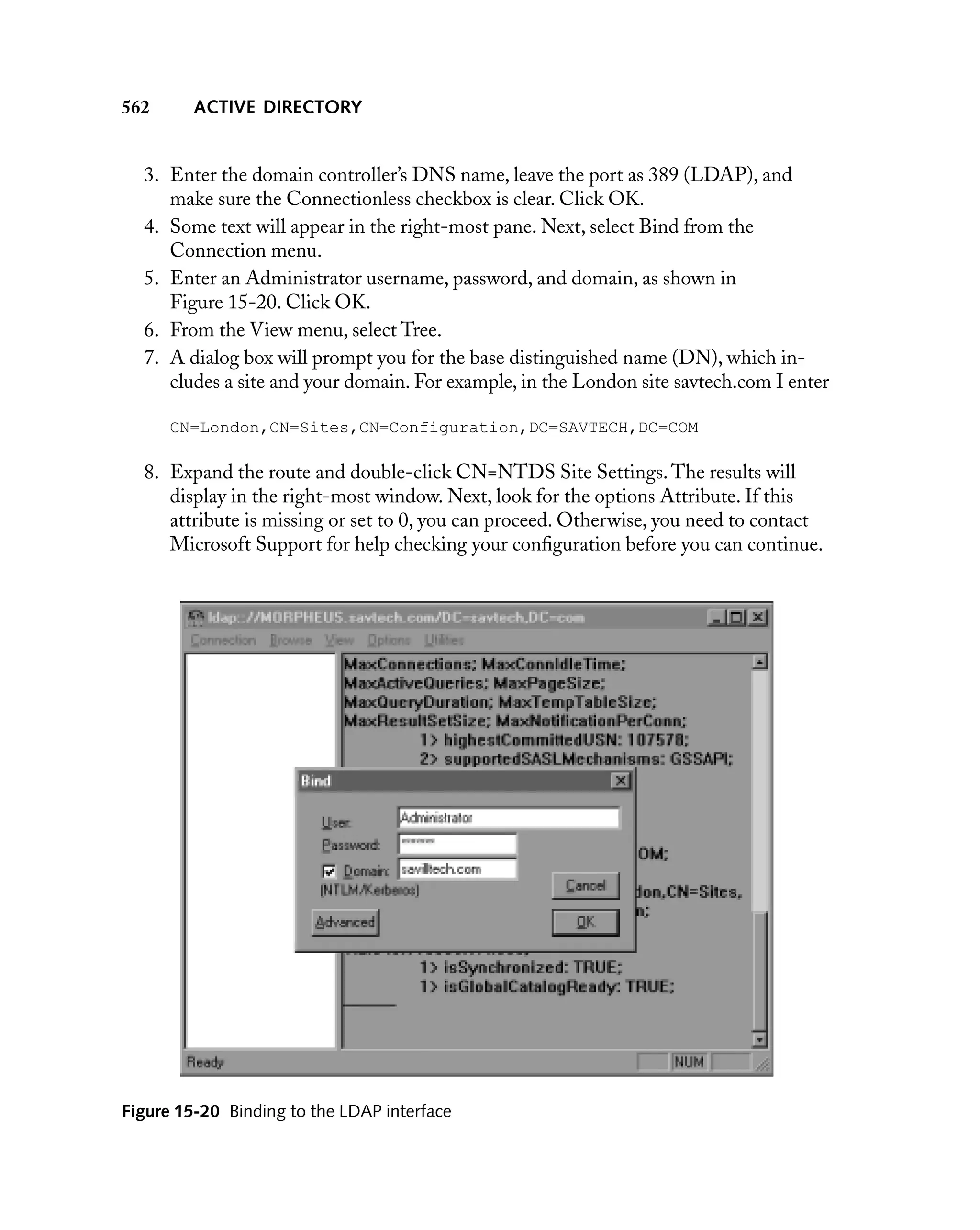 562

ACTIVE DIRECTORY

3. Enter the domain controller’s DNS name, leave the port as 389 (LDAP), and
make sure the Connectionless checkbox is clear. Click OK.
4. Some text will appear in the right-most pane. Next, select Bind from the
Connection menu.
5. Enter an Administrator username, password, and domain, as shown in
Figure 15-20. Click OK.
6. From the View menu, select Tree.
7. A dialog box will prompt you for the base distinguished name (DN), which includes a site and your domain. For example, in the London site savtech.com I enter
CN=London,CN=Sites,CN=Configuration,DC=SAVTECH,DC=COM

8. Expand the route and double-click CN=NTDS Site Settings. The results will
display in the right-most window. Next, look for the options Attribute. If this
attribute is missing or set to 0, you can proceed. Otherwise, you need to contact
Microsoft Support for help checking your conﬁguration before you can continue.

Figure 15-20 Binding to the LDAP interface

 