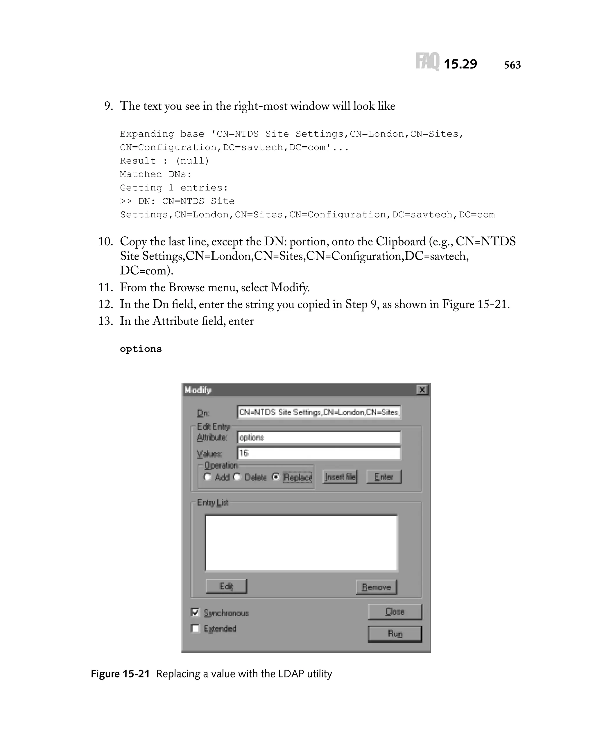 FAQ 15.29

563

9. The text you see in the right-most window will look like
Expanding base 'CN=NTDS Site Settings,CN=London,CN=Sites,
CN=Configuration,DC=savtech,DC=com'...
Result : (null)
Matched DNs:
Getting 1 entries:
>> DN: CN=NTDS Site
Settings,CN=London,CN=Sites,CN=Configuration,DC=savtech,DC=com

10. Copy the last line, except the DN: portion, onto the Clipboard (e.g., CN=NTDS
Site Settings,CN=London,CN=Sites,CN=Conﬁguration,DC=savtech,
DC=com).
11. From the Browse menu, select Modify.
12. In the Dn ﬁeld, enter the string you copied in Step 9, as shown in Figure 15-21.
13. In the Attribute ﬁeld, enter
options

Figure 15-21 Replacing a value with the LDAP utility

 