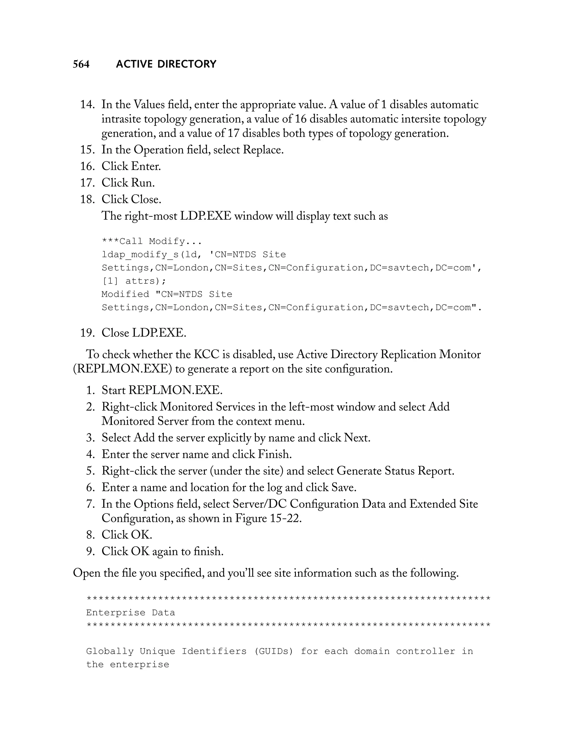 564

ACTIVE DIRECTORY

14. In the Values ﬁeld, enter the appropriate value. A value of 1 disables automatic
intrasite topology generation, a value of 16 disables automatic intersite topology
generation, and a value of 17 disables both types of topology generation.
15. In the Operation ﬁeld, select Replace.
16. Click Enter.
17. Click Run.
18. Click Close.
The right-most LDP.EXE window will display text such as
***Call Modify...
ldap_modify_s(ld, 'CN=NTDS Site
Settings,CN=London,CN=Sites,CN=Configuration,DC=savtech,DC=com',
[1] attrs);
Modified "CN=NTDS Site
Settings,CN=London,CN=Sites,CN=Configuration,DC=savtech,DC=com".

19. Close LDP.EXE.
To check whether the KCC is disabled, use Active Directory Replication Monitor
(REPLMON.EXE) to generate a report on the site conﬁguration.
1. Start REPLMON.EXE.
2. Right-click Monitored Services in the left-most window and select Add
Monitored Server from the context menu.
3. Select Add the server explicitly by name and click Next.
4. Enter the server name and click Finish.
5. Right-click the server (under the site) and select Generate Status Report.
6. Enter a name and location for the log and click Save.
7. In the Options ﬁeld, select Server/DC Conﬁguration Data and Extended Site
Conﬁguration, as shown in Figure 15-22.
8. Click OK.
9. Click OK again to ﬁnish.
Open the ﬁle you speciﬁed, and you’ll see site information such as the following.
********************************************************************
Enterprise Data
********************************************************************
Globally Unique Identifiers (GUIDs) for each domain controller in
the enterprise

 