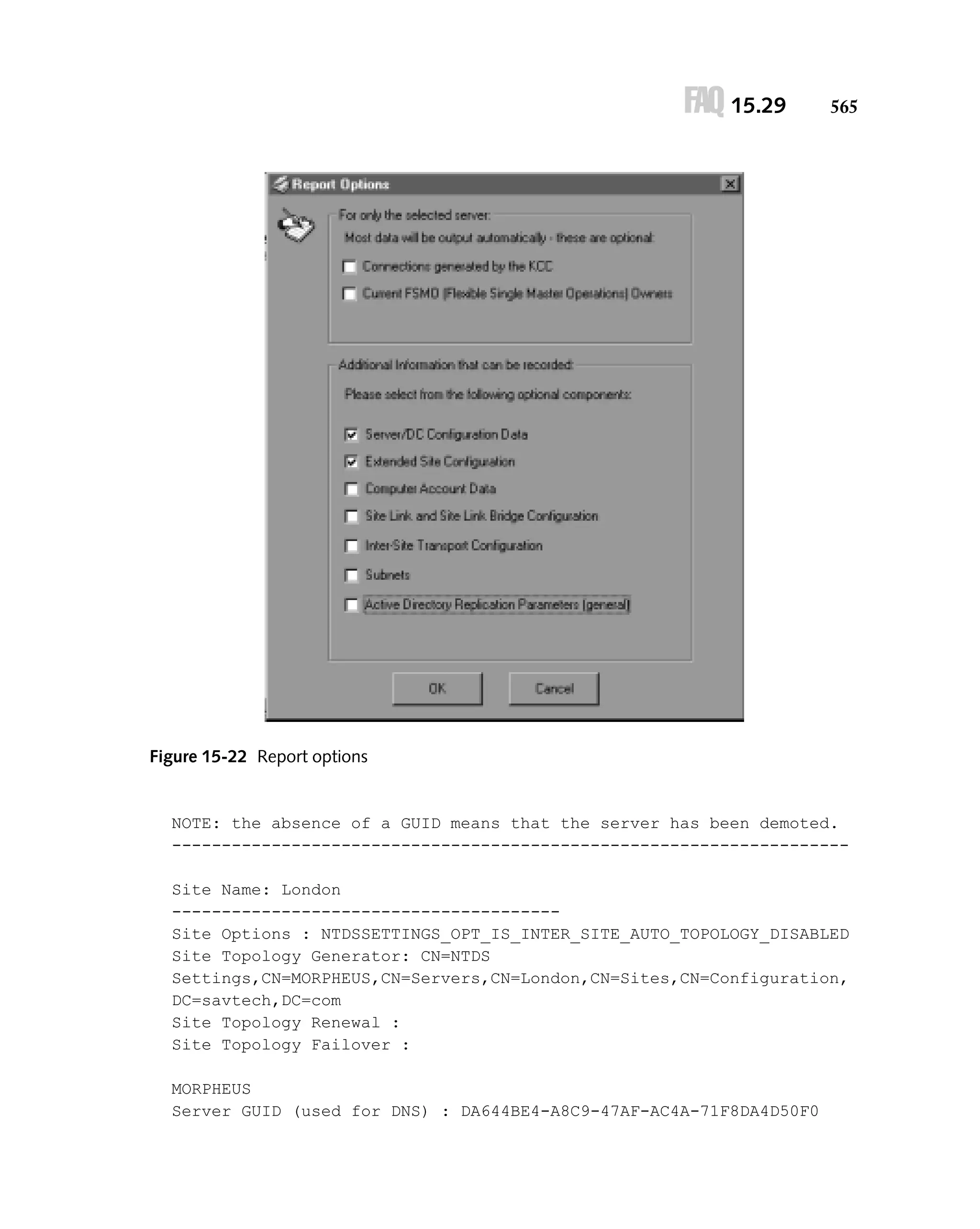 FAQ 15.29

565

Figure 15-22 Report options

NOTE: the absence of a GUID means that the server has been demoted.
-------------------------------------------------------------------Site Name: London
--------------------------------------Site Options : NTDSSETTINGS_OPT_IS_INTER_SITE_AUTO_TOPOLOGY_DISABLED
Site Topology Generator: CN=NTDS
Settings,CN=MORPHEUS,CN=Servers,CN=London,CN=Sites,CN=Configuration,
DC=savtech,DC=com
Site Topology Renewal :
Site Topology Failover :
MORPHEUS
Server GUID (used for DNS) : DA644BE4-A8C9-47AF-AC4A-71F8DA4D50F0

 