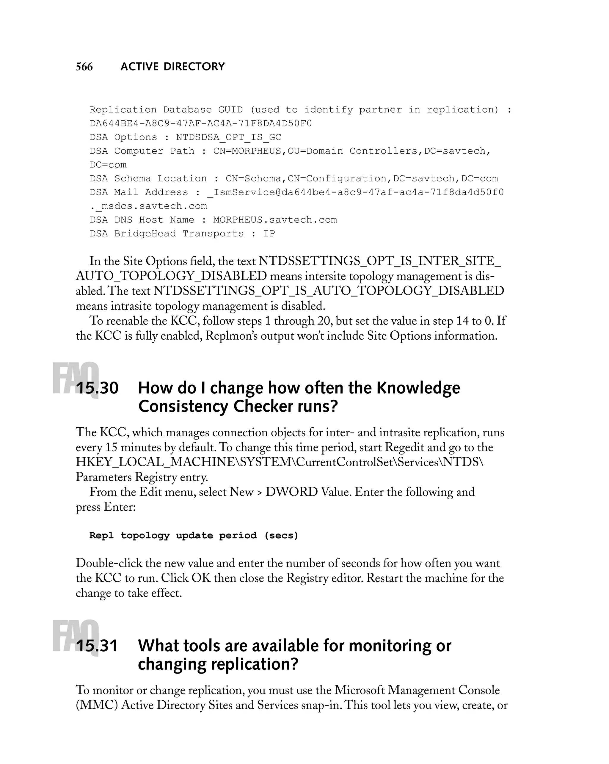 566

ACTIVE DIRECTORY

Replication Database GUID (used to identify partner in replication) :
DA644BE4-A8C9-47AF-AC4A-71F8DA4D50F0
DSA Options : NTDSDSA_OPT_IS_GC
DSA Computer Path : CN=MORPHEUS,OU=Domain Controllers,DC=savtech,
DC=com
DSA Schema Location : CN=Schema,CN=Configuration,DC=savtech,DC=com
DSA Mail Address : _IsmService@da644be4-a8c9-47af-ac4a-71f8da4d50f0
._msdcs.savtech.com
DSA DNS Host Name : MORPHEUS.savtech.com
DSA BridgeHead Transports : IP

In the Site Options ﬁeld, the text NTDSSETTINGS_OPT_IS_INTER_SITE_
AUTO_TOPOLOGY_DISABLED means intersite topology management is disabled. The text NTDSSETTINGS_OPT_IS_AUTO_TOPOLOGY_DISABLED
means intrasite topology management is disabled.
To reenable the KCC, follow steps 1 through 20, but set the value in step 14 to 0. If
the KCC is fully enabled, Replmon’s output won’t include Site Options information.

FAQ

15.30

How do I change how often the Knowledge
Consistency Checker runs?

The KCC, which manages connection objects for inter- and intrasite replication, runs
every 15 minutes by default. To change this time period, start Regedit and go to the
HKEY_LOCAL_MACHINESYSTEMCurrentControlSetServicesNTDS
Parameters Registry entry.
From the Edit menu, select New > DWORD Value. Enter the following and
press Enter:
Repl topology update period (secs)

Double-click the new value and enter the number of seconds for how often you want
the KCC to run. Click OK then close the Registry editor. Restart the machine for the
change to take effect.

FAQ

15.31

What tools are available for monitoring or
changing replication?

To monitor or change replication, you must use the Microsoft Management Console
(MMC) Active Directory Sites and Services snap-in. This tool lets you view, create, or

 