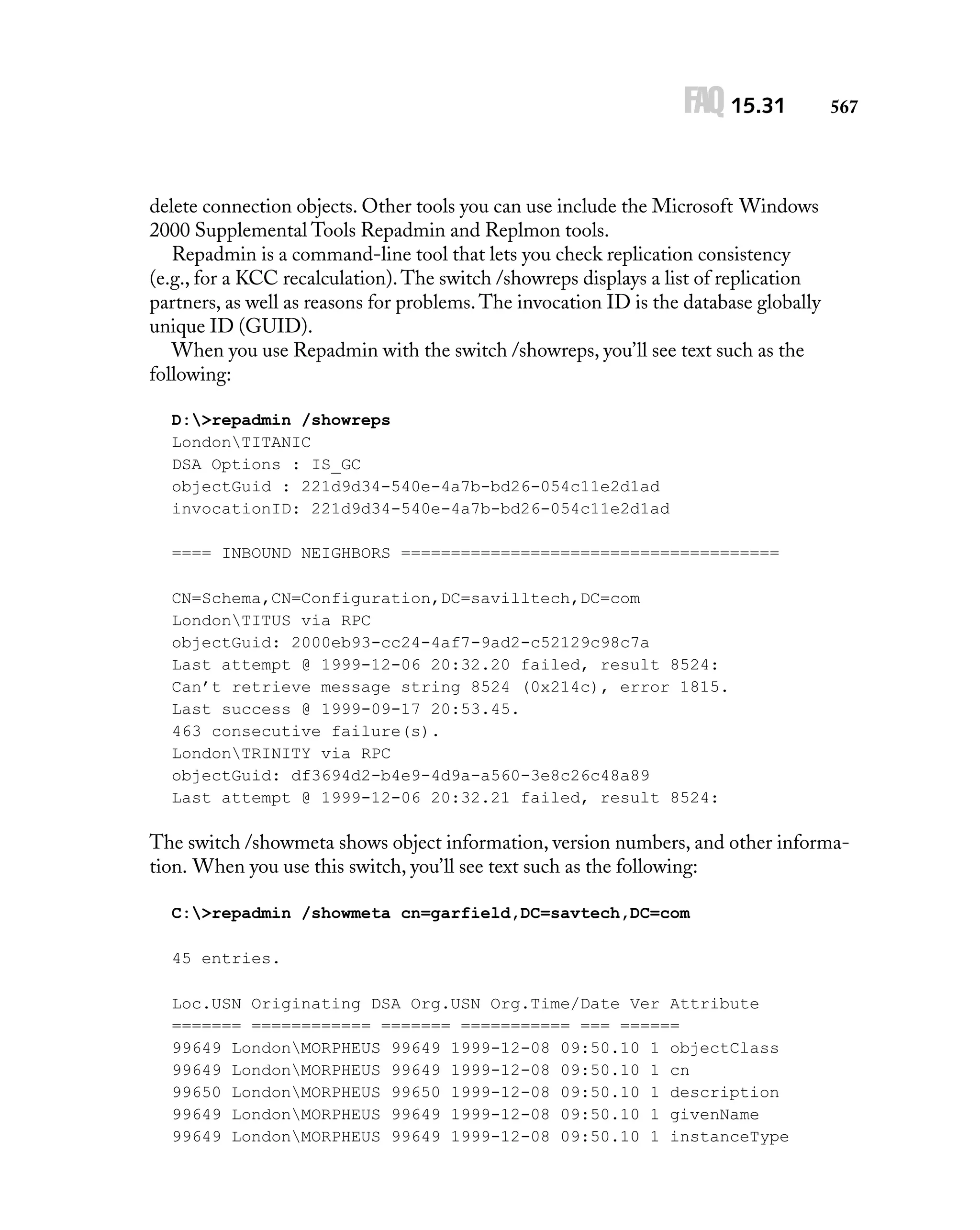 FAQ 15.31

567

delete connection objects. Other tools you can use include the Microsoft Windows
2000 Supplemental Tools Repadmin and Replmon tools.
Repadmin is a command-line tool that lets you check replication consistency
(e.g., for a KCC recalculation). The switch /showreps displays a list of replication
partners, as well as reasons for problems. The invocation ID is the database globally
unique ID (GUID).
When you use Repadmin with the switch /showreps, you’ll see text such as the
following:
D:>repadmin /showreps
LondonTITANIC
DSA Options : IS_GC
objectGuid : 221d9d34-540e-4a7b-bd26-054c11e2d1ad
invocationID: 221d9d34-540e-4a7b-bd26-054c11e2d1ad
==== INBOUND NEIGHBORS ======================================
CN=Schema,CN=Configuration,DC=savilltech,DC=com
LondonTITUS via RPC
objectGuid: 2000eb93-cc24-4af7-9ad2-c52129c98c7a
Last attempt @ 1999-12-06 20:32.20 failed, result 8524:
Can’t retrieve message string 8524 (0x214c), error 1815.
Last success @ 1999-09-17 20:53.45.
463 consecutive failure(s).
LondonTRINITY via RPC
objectGuid: df3694d2-b4e9-4d9a-a560-3e8c26c48a89
Last attempt @ 1999-12-06 20:32.21 failed, result 8524:

The switch /showmeta shows object information, version numbers, and other information. When you use this switch, you’ll see text such as the following:
C:>repadmin /showmeta cn=garfield,DC=savtech,DC=com
45 entries.
Loc.USN Originating DSA Org.USN Org.Time/Date Ver Attribute
======= ============ ======= =========== === ======
99649 LondonMORPHEUS 99649 1999-12-08 09:50.10 1 objectClass
99649 LondonMORPHEUS 99649 1999-12-08 09:50.10 1 cn
99650 LondonMORPHEUS 99650 1999-12-08 09:50.10 1 description
99649 LondonMORPHEUS 99649 1999-12-08 09:50.10 1 givenName
99649 LondonMORPHEUS 99649 1999-12-08 09:50.10 1 instanceType

 