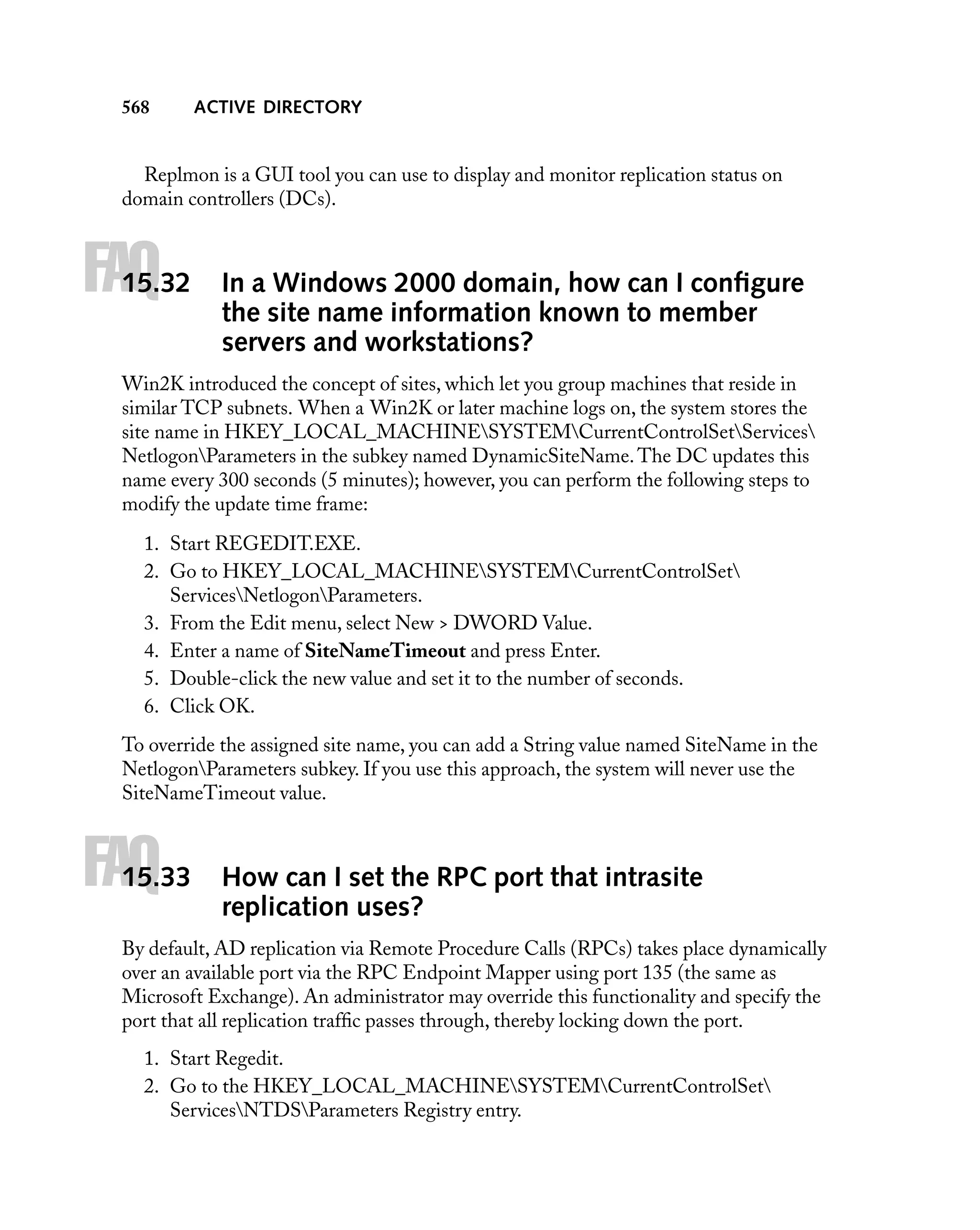 568

ACTIVE DIRECTORY

Replmon is a GUI tool you can use to display and monitor replication status on
domain controllers (DCs).

FAQ

15.32

In a Windows 2000 domain, how can I conﬁgure
the site name information known to member
servers and workstations?

Win2K introduced the concept of sites, which let you group machines that reside in
similar TCP subnets. When a Win2K or later machine logs on, the system stores the
site name in HKEY_LOCAL_MACHINESYSTEMCurrentControlSetServices
NetlogonParameters in the subkey named DynamicSiteName. The DC updates this
name every 300 seconds (5 minutes); however, you can perform the following steps to
modify the update time frame:
1. Start REGEDIT.EXE.
2. Go to HKEY_LOCAL_MACHINESYSTEMCurrentControlSet
ServicesNetlogonParameters.
3. From the Edit menu, select New > DWORD Value.
4. Enter a name of SiteNameTimeout and press Enter.
5. Double-click the new value and set it to the number of seconds.
6. Click OK.
To override the assigned site name, you can add a String value named SiteName in the
NetlogonParameters subkey. If you use this approach, the system will never use the
SiteNameTimeout value.

FAQ

15.33

How can I set the RPC port that intrasite
replication uses?

By default, AD replication via Remote Procedure Calls (RPCs) takes place dynamically
over an available port via the RPC Endpoint Mapper using port 135 (the same as
Microsoft Exchange). An administrator may override this functionality and specify the
port that all replication trafﬁc passes through, thereby locking down the port.
1. Start Regedit.
2. Go to the HKEY_LOCAL_MACHINESYSTEMCurrentControlSet
ServicesNTDSParameters Registry entry.

 